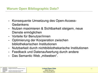 Warum Open Bibliographic Data?


- Konsequente Umsetzung des Open-Access-
  Gedankens
- Nutzen maximieren & Sichtbarkeit steigern, neue
  Dienste ermöglichen
- Vorteile für Benutzer/innen
- Optimierung der Kooperation zwischen
  bibliothekarischen Institutionen
- Nutzbarkeit durch nichtbibliothekarische Institutionen
- Feedback und Datenaufwertung durch andere
- Das Semantic Web „mitweben“.


                       Linked Open Data                    12
                         :: ZBIW-Seminar ::
                        Hans-Georg Becker
 