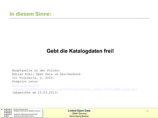 In diesem Sinne:




                  Gebt die Katalogdaten frei!


Hauptquelle zu den Folien:
Adrian Pohl: Open Data im hbz-Verbund
In: ProLibris. 3. 2010.
Preprint unter
http://www.hbz-
nrw.de/dokumentencenter/produkte/lod/aktuell/pohl_2010_open-data.pdf
(abgerufen am 15.03.2011)




                              Linked Open Data                         13
                                :: ZBIW-Seminar ::
                               Hans-Georg Becker
 