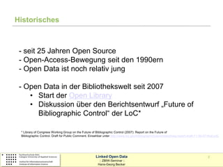 Historisches



 - seit 25 Jahren Open Source
 - Open-Access-Bewegung seit den 1990ern
 - Open Data ist noch relativ jung

 - Open Data in der Bibliothekswelt seit 2007
    • Start der Open Library
    • Diskussion über den Berichtsentwurf „Future of
      Bibliographic Control“ der LoC*

 * Library of Congress Working Group on the Future of Bibliographic Control (2007): Report on the Future of
 Bibliographic Control. Draft for Public Comment. Einsehbar unter http://www.loc.gov/bibliographicfuture/news/lcwg-report-draft-11-30-07-final.pdf.




                                                        Linked Open Data                                                                  2
                                                          :: ZBIW-Seminar ::
                                                         Hans-Georg Becker
 