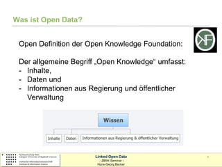 Was ist Open Data?


 Open Definition der Open Knowledge Foundation:

 Der allgemeine Begriff „Open Knowledge“ umfasst:
 - Inhalte,
 - Daten und
 - Informationen aus Regierung und öffentlicher
   Verwaltung




                      Linked Open Data              4
                        :: ZBIW-Seminar ::
                       Hans-Georg Becker
 