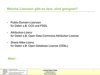 Welche Lizenzen gibt es bzw. sind geeignet?



-   Public-Domain-Lizenzen
    für Daten z.B. CC0 und PDDL

-   Attribution-Lizenz
    für Daten z.B. Open Data Commons Attribution License

-   Share-Alike-Lizenz
    für Daten z.B. Open Database License (ODbL)



Aber:


                            Linked Open Data               7
                              :: ZBIW-Seminar ::
                             Hans-Georg Becker
 