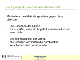 Nicht geeignet: Non-Commercial-Lizenzen!


Mindestens zwei Gründe sprechen gegen diese
Lizenzen:

- Die Unschärfe der Lizenz:
  Es ist unklar, wann ein Angebot kommerziell ist und
  wann nicht.

- Die Inkompatibilität der Lizenz:
  NC-Lizenzen verhindern die Kombination
  verschieden lizenzierter Inhalte.


                      Linked Open Data                  8
                        :: ZBIW-Seminar ::
                       Hans-Georg Becker
 