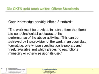 Die OKFN geht noch weiter: Offene Standards


Open Knowledge benötigt offene Standards:

“The work must be provided in such a form that there
are no technological obstacles to the
performance of the above activities. This can be
achieved by the provision of the work in an open data
format, i.e. one whose specification is publicly and
freely available and which places no restrictions
monetary or otherwise upon its use.”



                       Linked Open Data                 9
                         :: ZBIW-Seminar ::
                        Hans-Georg Becker
 