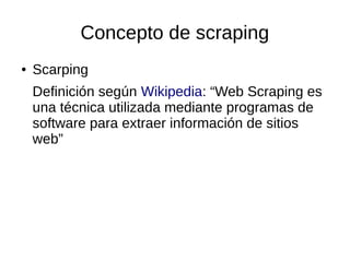 Concepto de scraping
●

Scarping
Definición según Wikipedia: “Web Scraping es
una técnica utilizada mediante programas de
software para extraer información de sitios
web”

 