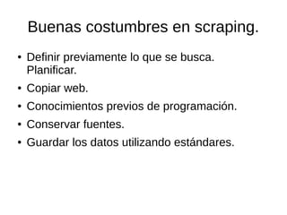 Buenas costumbres en scraping.
●

Definir previamente lo que se busca.
Planificar.

●

Copiar web.

●

Conocimientos previos de programación.

●

Conservar fuentes.

●

Guardar los datos utilizando estándares.

 