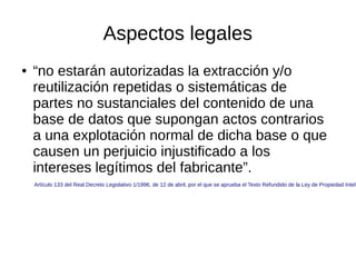 Aspectos legales
●

“no estarán autorizadas la extracción y/o
reutilización repetidas o sistemáticas de
partes no sustanciales del contenido de una
base de datos que supongan actos contrarios
a una explotación normal de dicha base o que
causen un perjuicio injustificado a los
intereses legítimos del fabricante”.

Artículo 133 del Real Decreto Legislativo 1/1996, de 12 de abril, por el que se aprueba el Texto Refundido de la Ley de Propiedad Intele

 