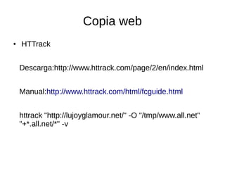 Copia web
●

HTTrack
Descarga:http://www.httrack.com/page/2/en/index.html
Manual:http://www.httrack.com/html/fcguide.html
httrack "http://lujoyglamour.net/" -O "/tmp/www.all.net"
"+*.all.net/*" -v

 