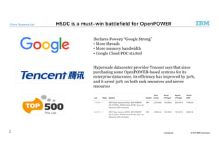 © 2018 IBM CorporationConfidential
China Systems Lab
Declares Power9 “Google Strong”
• More threads
• More memory bandwidth
• Google Cloud POC started
Hyperscale datacenter provider Tencent says that since
purchasing some OpenPOWER-based systems for its
enterprise datacenter, its efficiency has improved by 30%,
and it saved 30% on both rack resources and server
resources
 