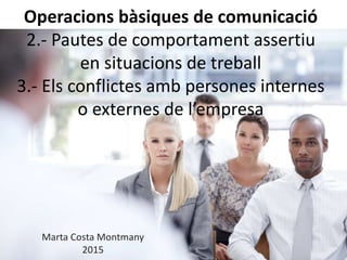 Operacions bàsiques de comunicació
2.- Pautes de comportament assertiu
en situacions de treball
3.- Els conflictes amb persones internes
o externes de l’empresa
Marta Costa Montmany
2015
 