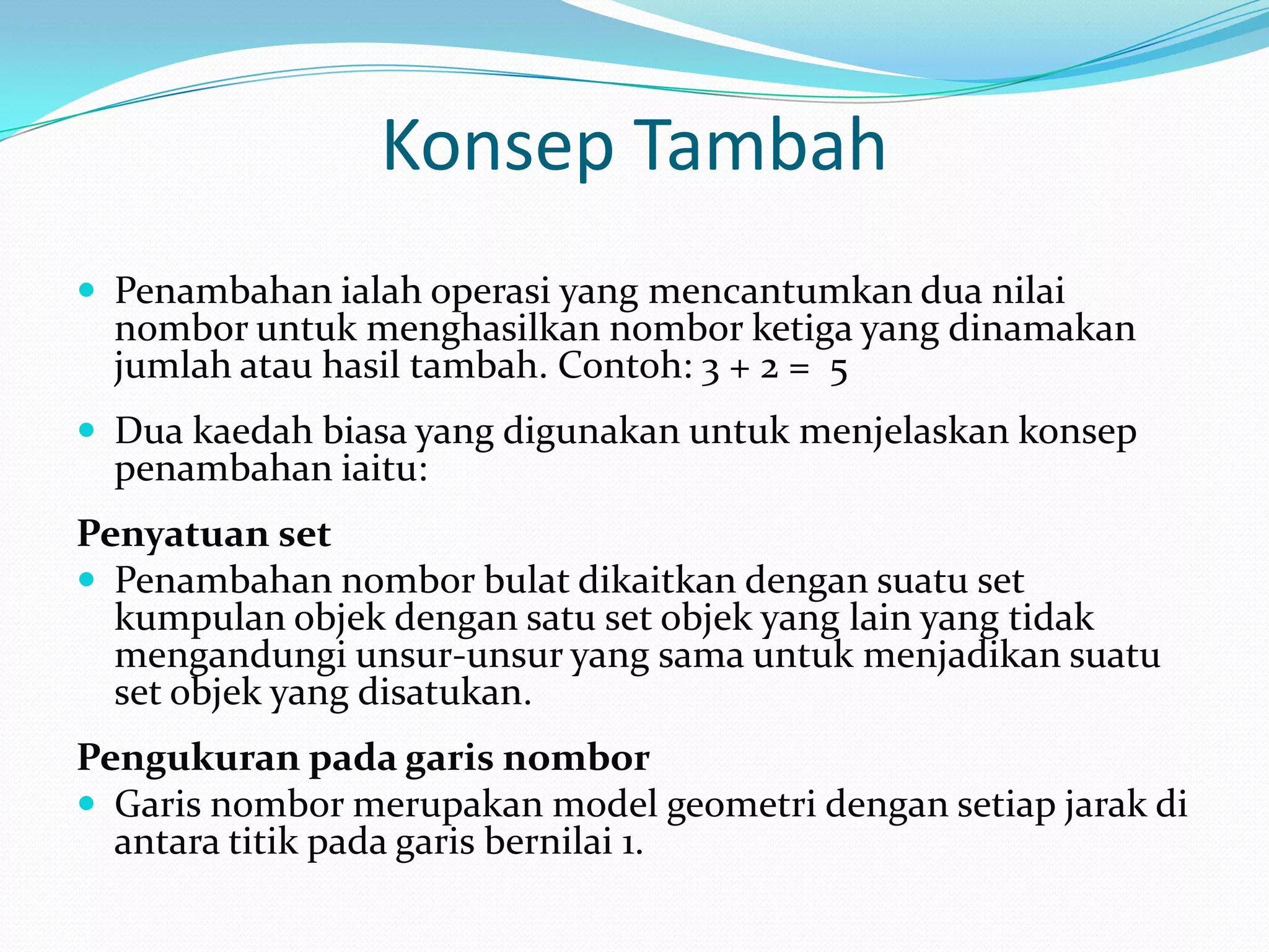 Konsep Tambah
 Penambahan ialah operasi yang mencantumkan dua nilai
  nombor untuk menghasilkan nombor ketiga yang dinamakan
  jumlah atau hasil tambah. Contoh: 3 + 2 = 5
 Dua kaedah biasa yang digunakan untuk menjelaskan konsep
  penambahan iaitu:
Penyatuan set
 Penambahan nombor bulat dikaitkan dengan suatu set
  kumpulan objek dengan satu set objek yang lain yang tidak
  mengandungi unsur-unsur yang sama untuk menjadikan suatu
  set objek yang disatukan.
Pengukuran pada garis nombor
 Garis nombor merupakan model geometri dengan setiap jarak di
  antara titik pada garis bernilai 1.
 