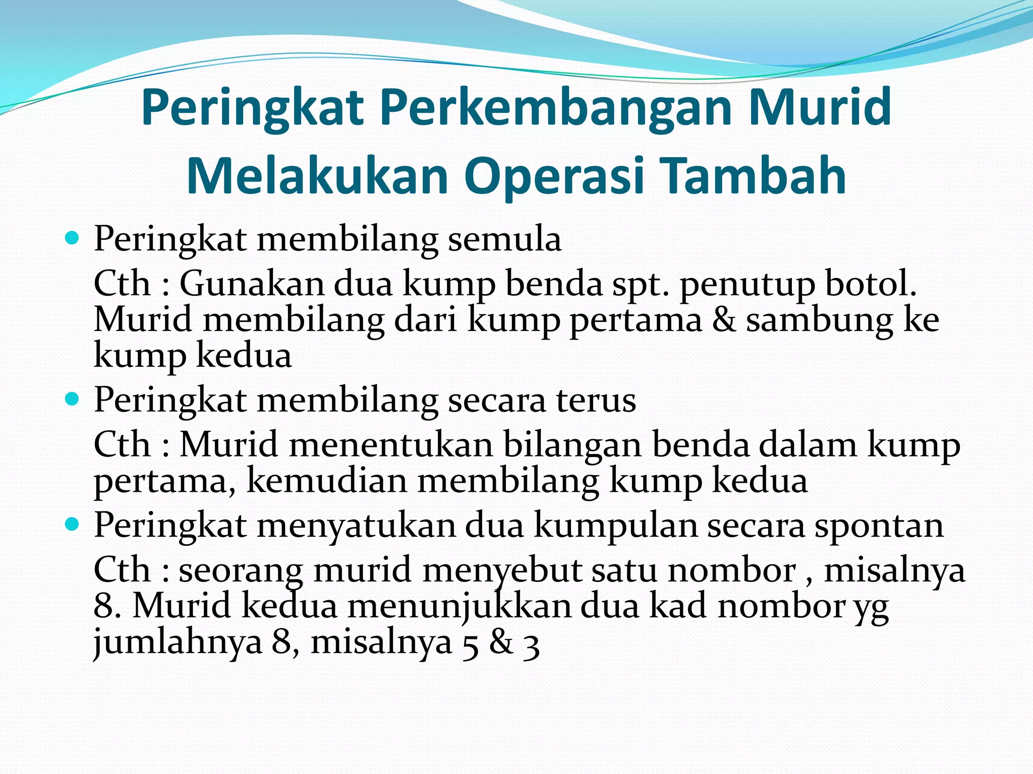 Peringkat Perkembangan Murid
      Melakukan Operasi Tambah
 Peringkat membilang semula
  Cth : Gunakan dua kump benda spt. penutup botol.
  Murid membilang dari kump pertama & sambung ke
  kump kedua
 Peringkat membilang secara terus
  Cth : Murid menentukan bilangan benda dalam kump
  pertama, kemudian membilang kump kedua
 Peringkat menyatukan dua kumpulan secara spontan
  Cth : seorang murid menyebut satu nombor , misalnya
  8. Murid kedua menunjukkan dua kad nombor yg
  jumlahnya 8, misalnya 5 & 3
 