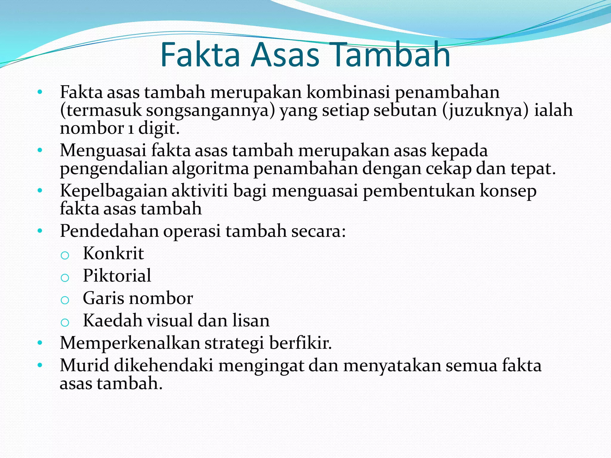 Fakta Asas Tambah
• Fakta asas tambah merupakan kombinasi penambahan
    (termasuk songsangannya) yang setiap sebutan (juzuknya) ialah
    nombor 1 digit.
•   Menguasai fakta asas tambah merupakan asas kepada
    pengendalian algoritma penambahan dengan cekap dan tepat.
•   Kepelbagaian aktiviti bagi menguasai pembentukan konsep
    fakta asas tambah
•   Pendedahan operasi tambah secara:
    o Konkrit
    o Piktorial
    o Garis nombor
    o Kaedah visual dan lisan
•   Memperkenalkan strategi berfikir.
•   Murid dikehendaki mengingat dan menyatakan semua fakta
    asas tambah.
 