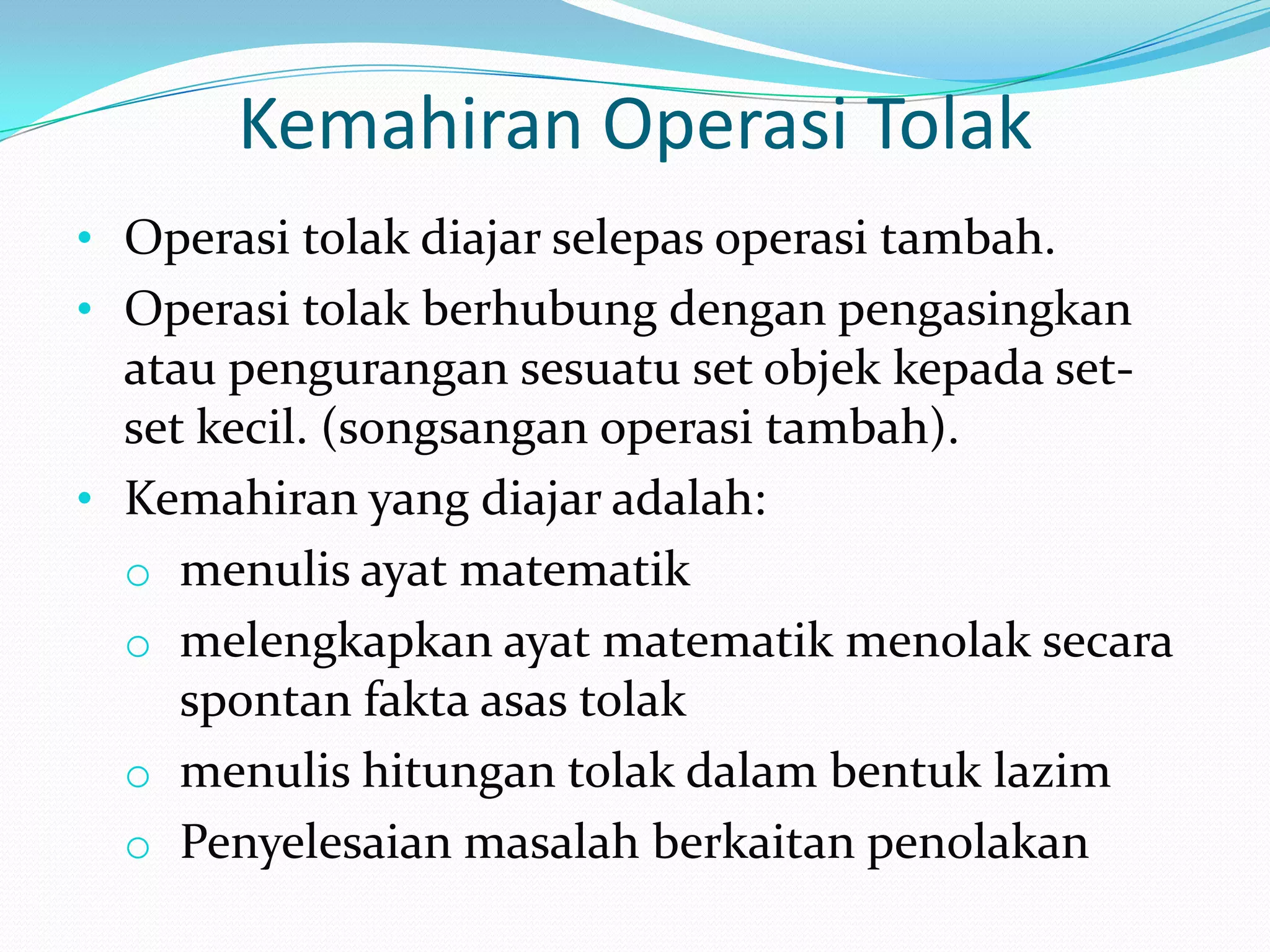 Kemahiran Operasi Tolak
• Operasi tolak diajar selepas operasi tambah.
• Operasi tolak berhubung dengan pengasingkan
  atau pengurangan sesuatu set objek kepada set-
  set kecil. (songsangan operasi tambah).
• Kemahiran yang diajar adalah:
  o menulis ayat matematik
  o melengkapkan ayat matematik menolak secara
    spontan fakta asas tolak
  o menulis hitungan tolak dalam bentuk lazim
  o Penyelesaian masalah berkaitan penolakan
 