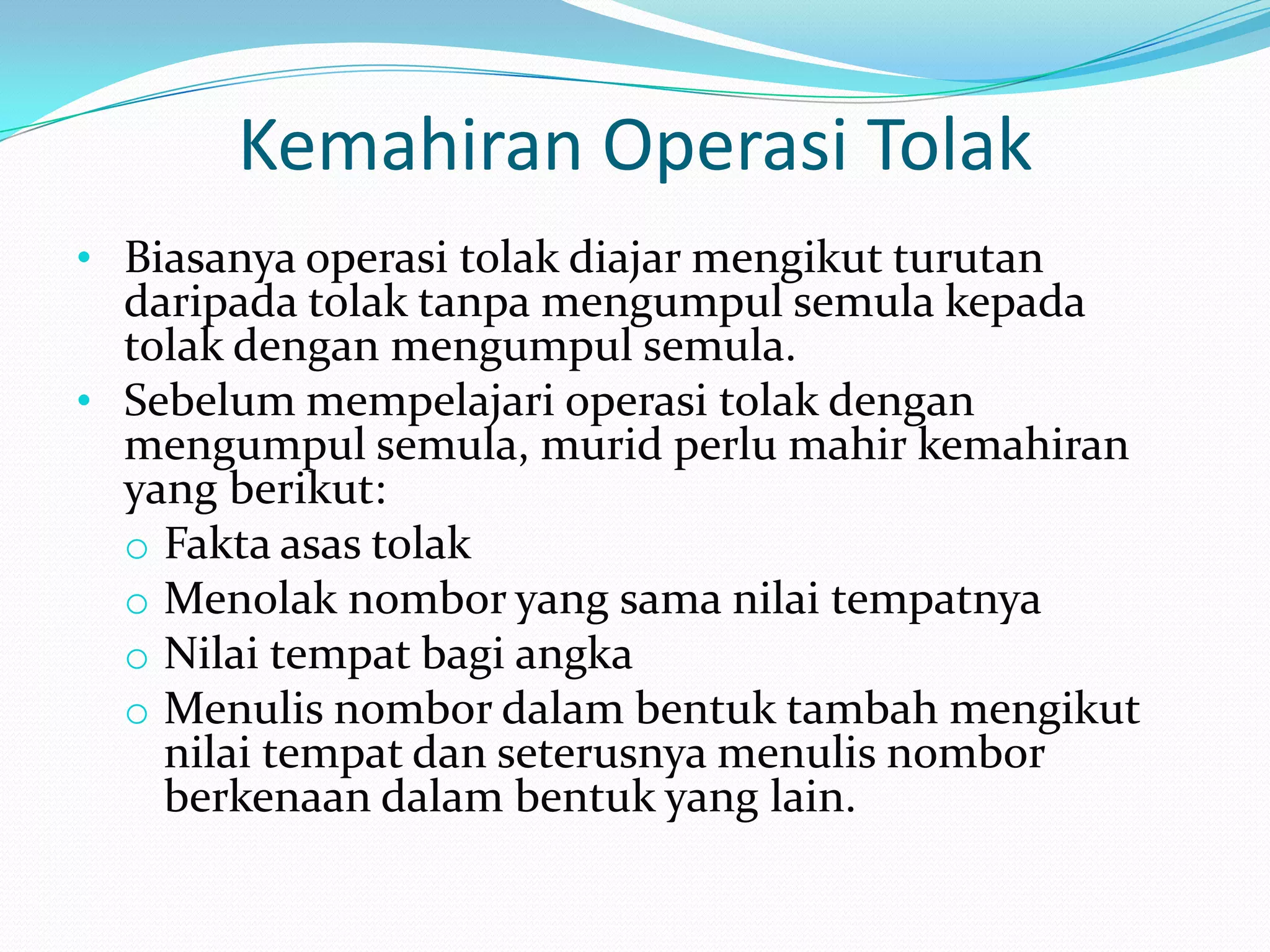 Kemahiran Operasi Tolak
• Biasanya operasi tolak diajar mengikut turutan
  daripada tolak tanpa mengumpul semula kepada
  tolak dengan mengumpul semula.
• Sebelum mempelajari operasi tolak dengan
  mengumpul semula, murid perlu mahir kemahiran
  yang berikut:
  o Fakta asas tolak
  o Menolak nombor yang sama nilai tempatnya
  o Nilai tempat bagi angka
  o Menulis nombor dalam bentuk tambah mengikut
    nilai tempat dan seterusnya menulis nombor
    berkenaan dalam bentuk yang lain.
 
