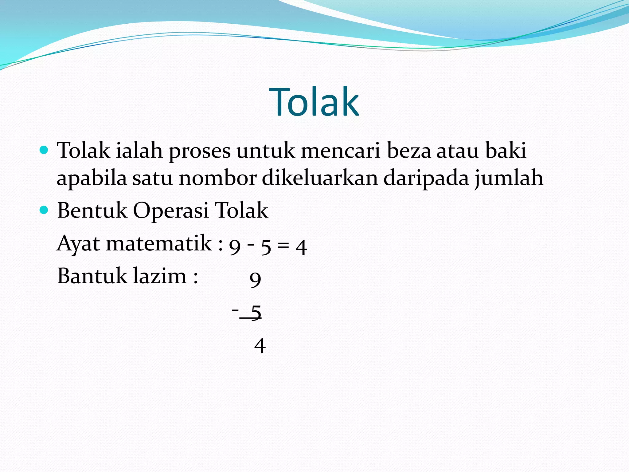 Tolak
 Tolak ialah proses untuk mencari beza atau baki
  apabila satu nombor dikeluarkan daripada jumlah
 Bentuk Operasi Tolak
  Ayat matematik : 9 - 5 = 4
  Bantuk lazim :     9
                   - 5
                      4
 
