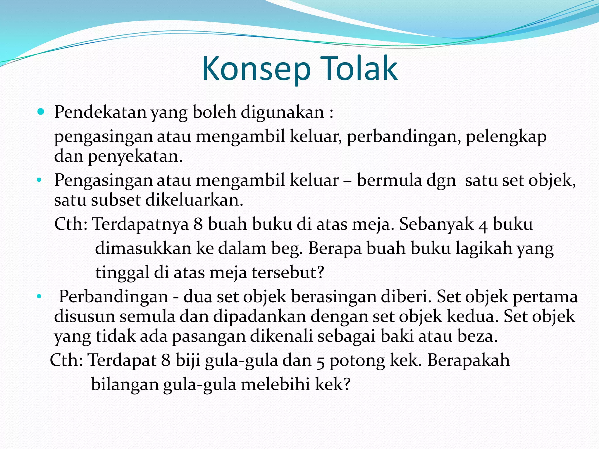 Konsep Tolak
 Pendekatan yang boleh digunakan :
  pengasingan atau mengambil keluar, perbandingan, pelengkap
  dan penyekatan.
• Pengasingan atau mengambil keluar – bermula dgn satu set objek,
  satu subset dikeluarkan.
  Cth: Terdapatnya 8 buah buku di atas meja. Sebanyak 4 buku
        dimasukkan ke dalam beg. Berapa buah buku lagikah yang
        tinggal di atas meja tersebut?
• Perbandingan - dua set objek berasingan diberi. Set objek pertama
  disusun semula dan dipadankan dengan set objek kedua. Set objek
  yang tidak ada pasangan dikenali sebagai baki atau beza.
  Cth: Terdapat 8 biji gula-gula dan 5 potong kek. Berapakah
       bilangan gula-gula melebihi kek?
 