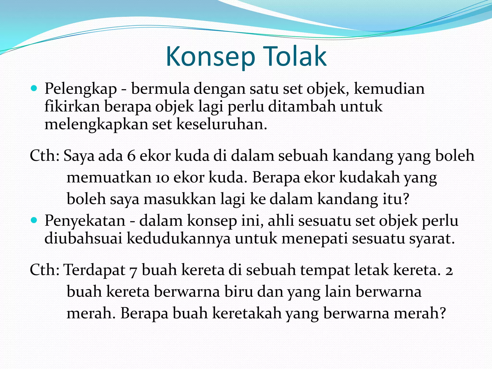 Konsep Tolak
 Pelengkap - bermula dengan satu set objek, kemudian
  fikirkan berapa objek lagi perlu ditambah untuk
  melengkapkan set keseluruhan.
Cth: Saya ada 6 ekor kuda di dalam sebuah kandang yang boleh
     memuatkan 10 ekor kuda. Berapa ekor kudakah yang
     boleh saya masukkan lagi ke dalam kandang itu?
 Penyekatan - dalam konsep ini, ahli sesuatu set objek perlu
  diubahsuai kedudukannya untuk menepati sesuatu syarat.
Cth: Terdapat 7 buah kereta di sebuah tempat letak kereta. 2
     buah kereta berwarna biru dan yang lain berwarna
     merah. Berapa buah keretakah yang berwarna merah?
 
