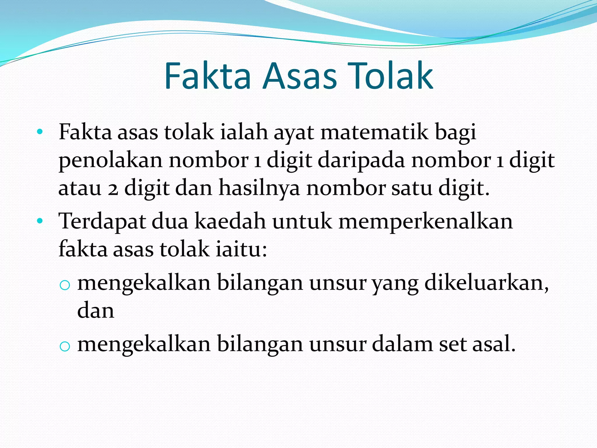 Fakta Asas Tolak
• Fakta asas tolak ialah ayat matematik bagi
  penolakan nombor 1 digit daripada nombor 1 digit
  atau 2 digit dan hasilnya nombor satu digit.
• Terdapat dua kaedah untuk memperkenalkan
  fakta asas tolak iaitu:
  o mengekalkan bilangan unsur yang dikeluarkan,
    dan
  o mengekalkan bilangan unsur dalam set asal.
 