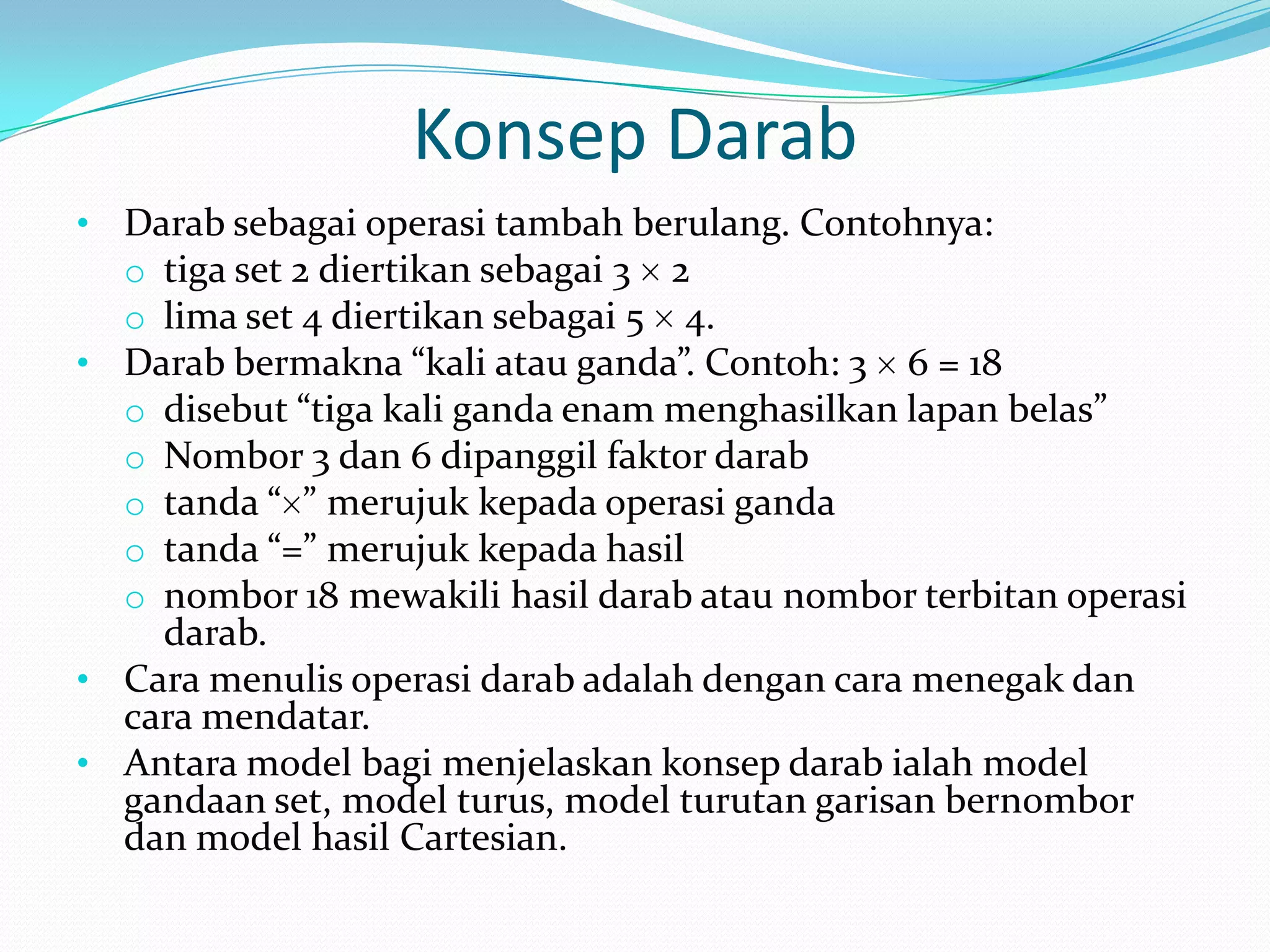 Konsep Darab
• Darab sebagai operasi tambah berulang. Contohnya:
  o tiga set 2 diertikan sebagai 3 2
  o lima set 4 diertikan sebagai 5 4.
• Darab bermakna “kali atau ganda”. Contoh: 3 6 = 18
  o disebut “tiga kali ganda enam menghasilkan lapan belas”
  o Nombor 3 dan 6 dipanggil faktor darab
  o tanda “ ” merujuk kepada operasi ganda
  o tanda “=” merujuk kepada hasil
  o nombor 18 mewakili hasil darab atau nombor terbitan operasi
    darab.
• Cara menulis operasi darab adalah dengan cara menegak dan
  cara mendatar.
• Antara model bagi menjelaskan konsep darab ialah model
  gandaan set, model turus, model turutan garisan bernombor
  dan model hasil Cartesian.
 