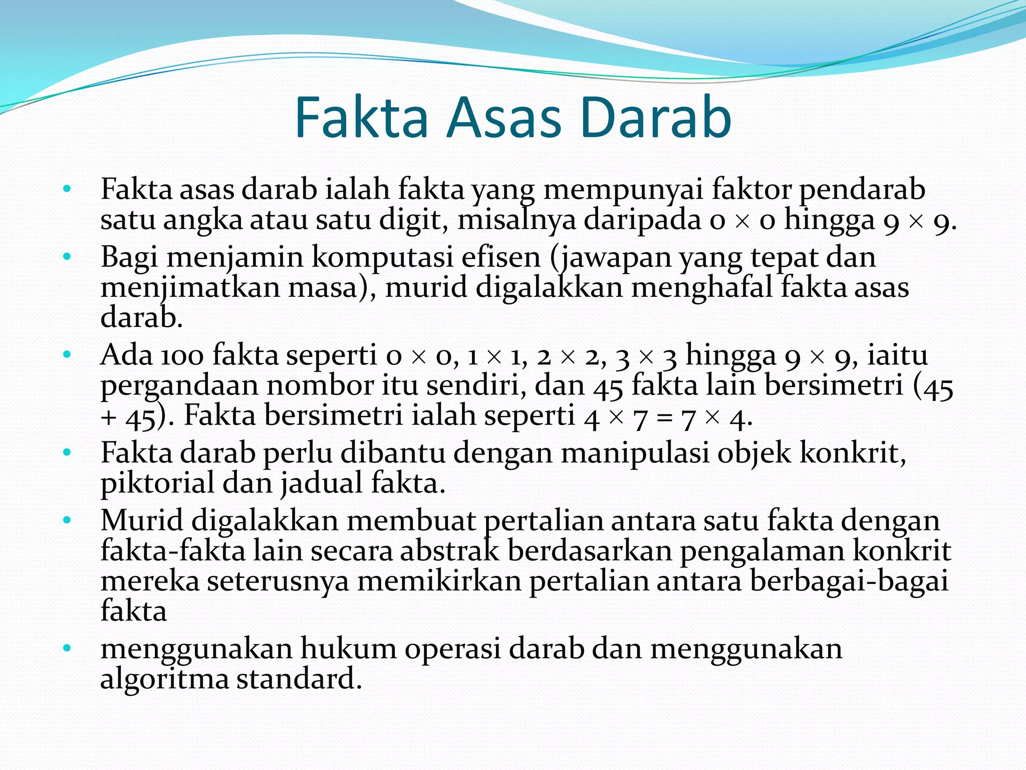 Fakta Asas Darab
• Fakta asas darab ialah fakta yang mempunyai faktor pendarab
    satu angka atau satu digit, misalnya daripada 0 0 hingga 9 9.
•   Bagi menjamin komputasi efisen (jawapan yang tepat dan
    menjimatkan masa), murid digalakkan menghafal fakta asas
    darab.
•   Ada 100 fakta seperti 0 0, 1 1, 2 2, 3 3 hingga 9 9, iaitu
    pergandaan nombor itu sendiri, dan 45 fakta lain bersimetri (45
    + 45). Fakta bersimetri ialah seperti 4 7 = 7 4.
•   Fakta darab perlu dibantu dengan manipulasi objek konkrit,
    piktorial dan jadual fakta.
•   Murid digalakkan membuat pertalian antara satu fakta dengan
    fakta-fakta lain secara abstrak berdasarkan pengalaman konkrit
    mereka seterusnya memikirkan pertalian antara berbagai-bagai
    fakta
•   menggunakan hukum operasi darab dan menggunakan
    algoritma standard.
 
