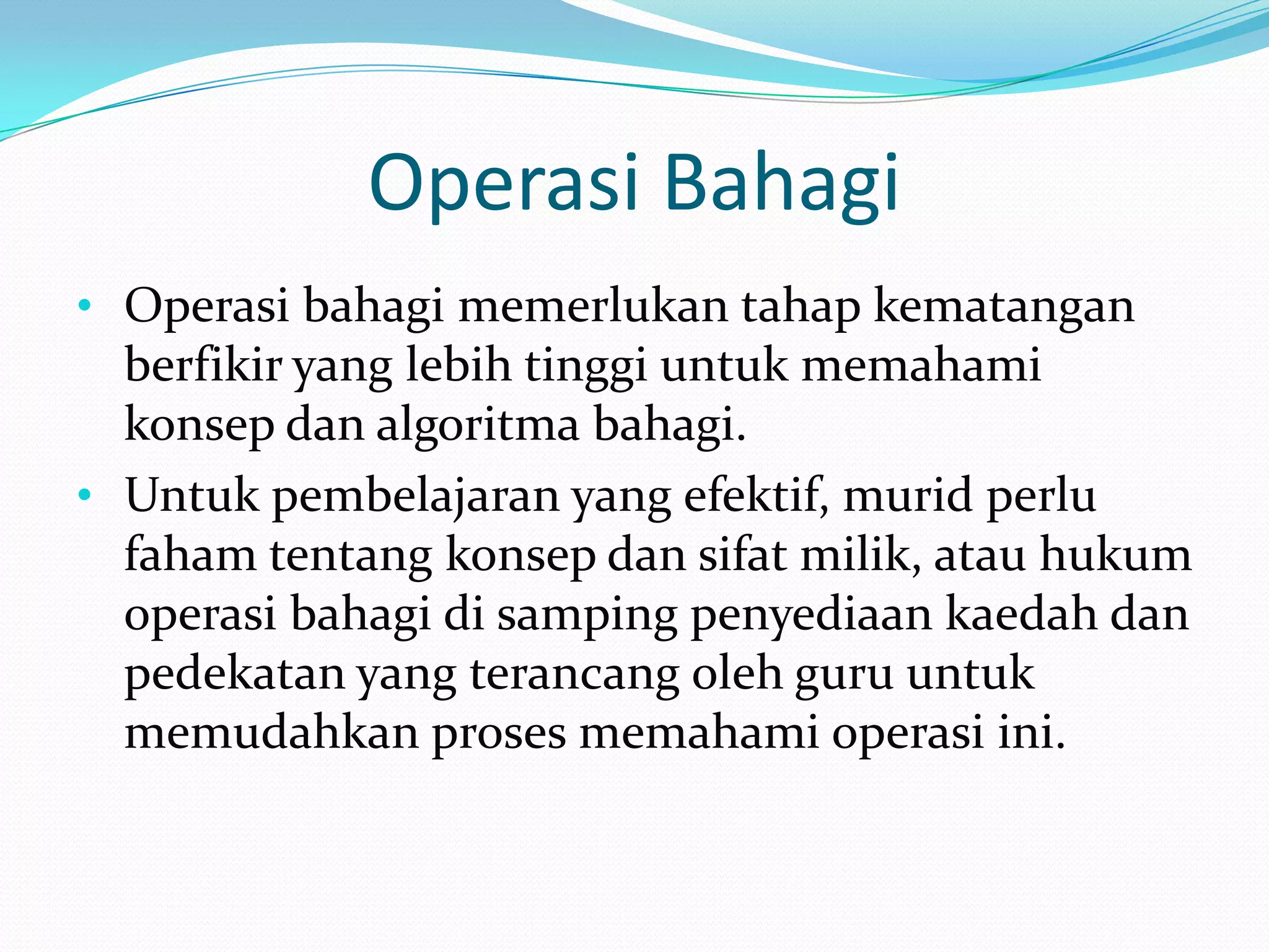 Operasi Bahagi
• Operasi bahagi memerlukan tahap kematangan
  berfikir yang lebih tinggi untuk memahami
  konsep dan algoritma bahagi.
• Untuk pembelajaran yang efektif, murid perlu
  faham tentang konsep dan sifat milik, atau hukum
  operasi bahagi di samping penyediaan kaedah dan
  pedekatan yang terancang oleh guru untuk
  memudahkan proses memahami operasi ini.
 