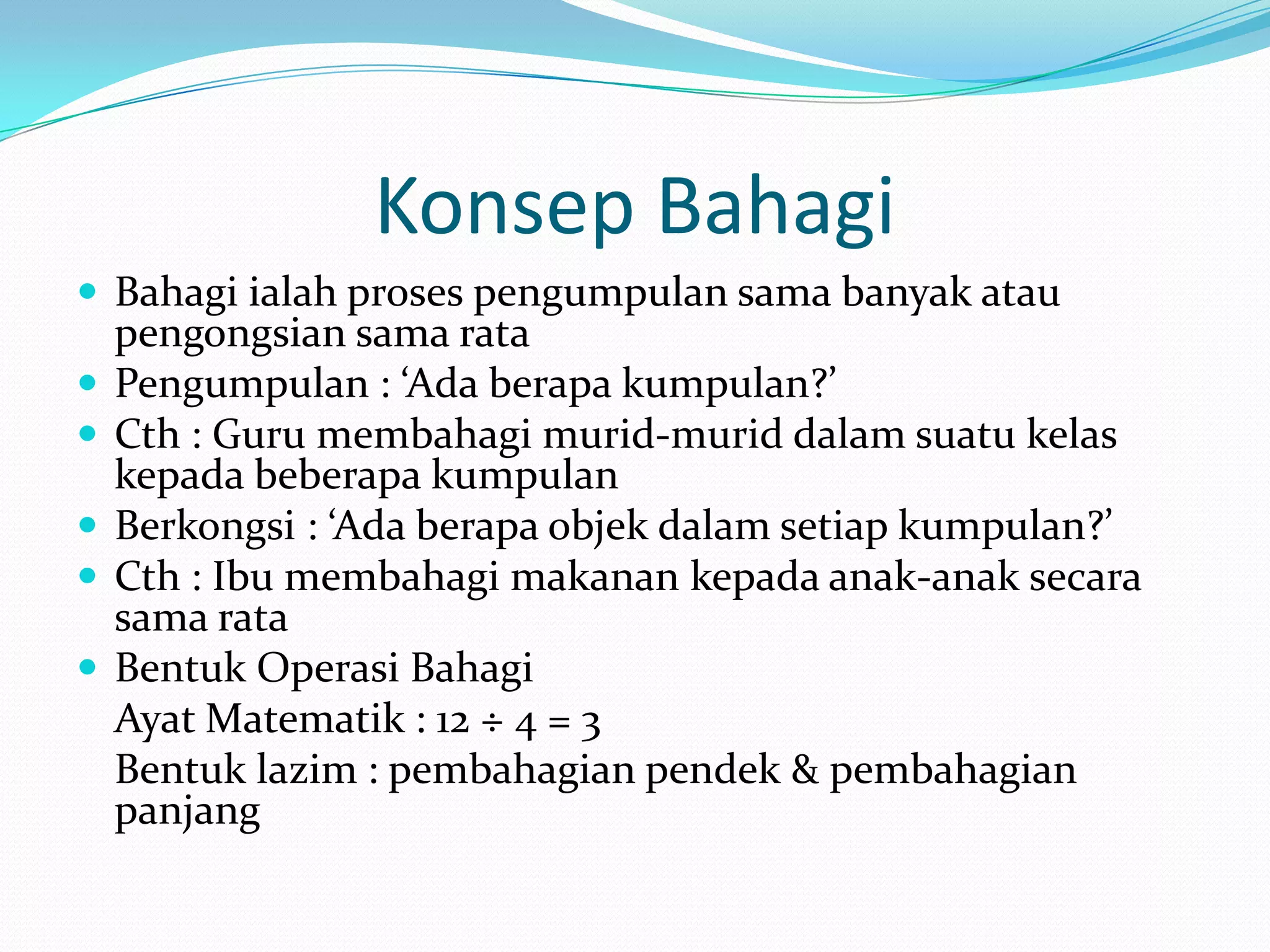 Konsep Bahagi
 Bahagi ialah proses pengumpulan sama banyak atau
    pengongsian sama rata
   Pengumpulan : ‘Ada berapa kumpulan?’
   Cth : Guru membahagi murid-murid dalam suatu kelas
    kepada beberapa kumpulan
   Berkongsi : ‘Ada berapa objek dalam setiap kumpulan?’
   Cth : Ibu membahagi makanan kepada anak-anak secara
    sama rata
   Bentuk Operasi Bahagi
    Ayat Matematik : 12 ÷ 4 = 3
    Bentuk lazim : pembahagian pendek & pembahagian
    panjang
 