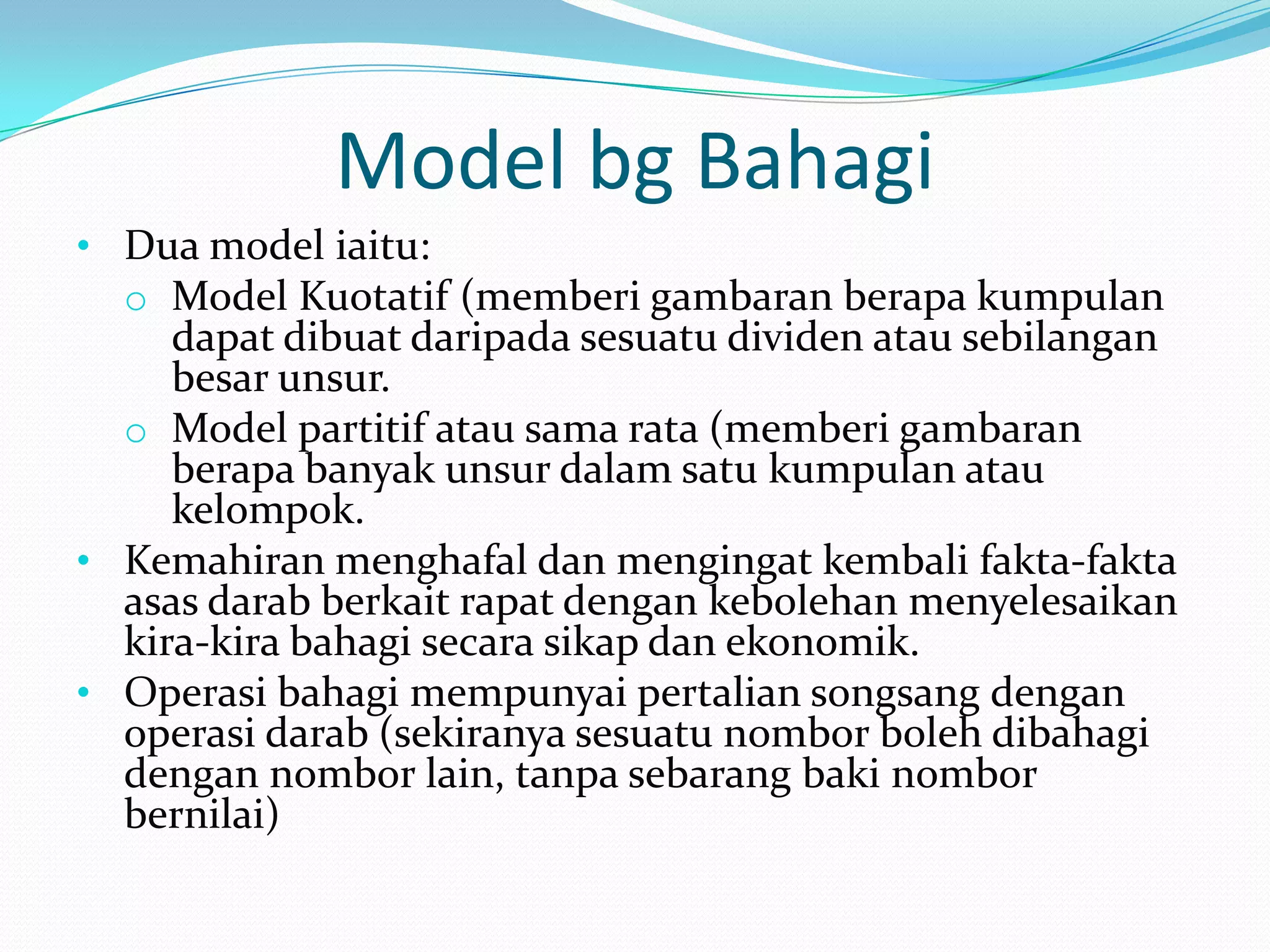 Model bg Bahagi
• Dua model iaitu:
  o Model Kuotatif (memberi gambaran berapa kumpulan
     dapat dibuat daripada sesuatu dividen atau sebilangan
     besar unsur.
  o Model partitif atau sama rata (memberi gambaran
     berapa banyak unsur dalam satu kumpulan atau
     kelompok.
• Kemahiran menghafal dan mengingat kembali fakta-fakta
  asas darab berkait rapat dengan kebolehan menyelesaikan
  kira-kira bahagi secara sikap dan ekonomik.
• Operasi bahagi mempunyai pertalian songsang dengan
  operasi darab (sekiranya sesuatu nombor boleh dibahagi
  dengan nombor lain, tanpa sebarang baki nombor
  bernilai)
 
