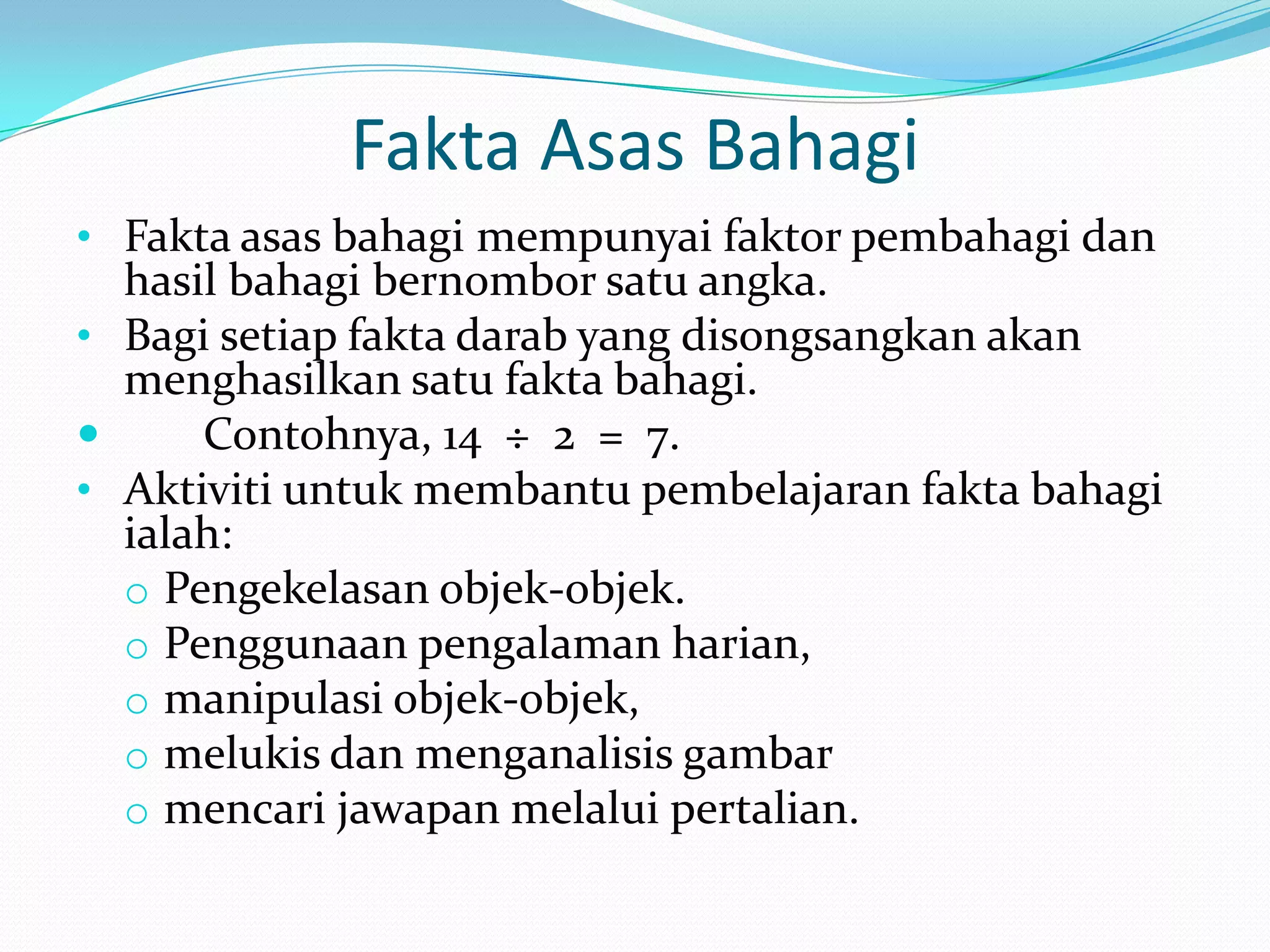 Fakta Asas Bahagi
• Fakta asas bahagi mempunyai faktor pembahagi dan
  hasil bahagi bernombor satu angka.
• Bagi setiap fakta darab yang disongsangkan akan
  menghasilkan satu fakta bahagi.
     Contohnya, 14 ÷ 2 = 7.
• Aktiviti untuk membantu pembelajaran fakta bahagi
  ialah:
  o Pengekelasan objek-objek.
  o Penggunaan pengalaman harian,
  o manipulasi objek-objek,
  o melukis dan menganalisis gambar
  o mencari jawapan melalui pertalian.
 
