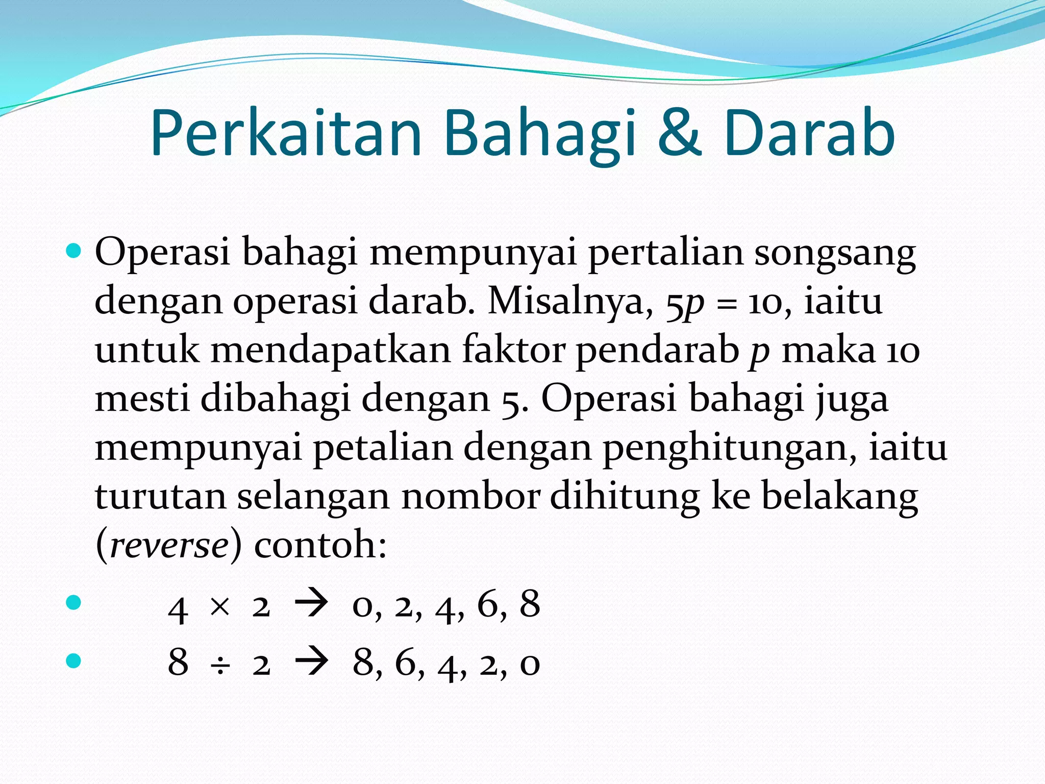 Perkaitan Bahagi & Darab
 Operasi bahagi mempunyai pertalian songsang
  dengan operasi darab. Misalnya, 5p = 10, iaitu
  untuk mendapatkan faktor pendarab p maka 10
  mesti dibahagi dengan 5. Operasi bahagi juga
  mempunyai petalian dengan penghitungan, iaitu
  turutan selangan nombor dihitung ke belakang
  (reverse) contoh:
     4     2  0, 2, 4, 6, 8
     8 ÷ 2  8, 6, 4, 2, 0
 