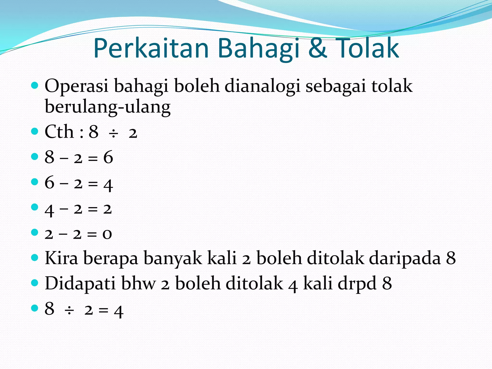 Perkaitan Bahagi & Tolak
 Operasi bahagi boleh dianalogi sebagai tolak
  berulang-ulang
 Cth : 8 ÷ 2
8–2=6
6–2=4
4–2=2
2–2=0
 Kira berapa banyak kali 2 boleh ditolak daripada 8
 Didapati bhw 2 boleh ditolak 4 kali drpd 8
8 ÷ 2=4
 