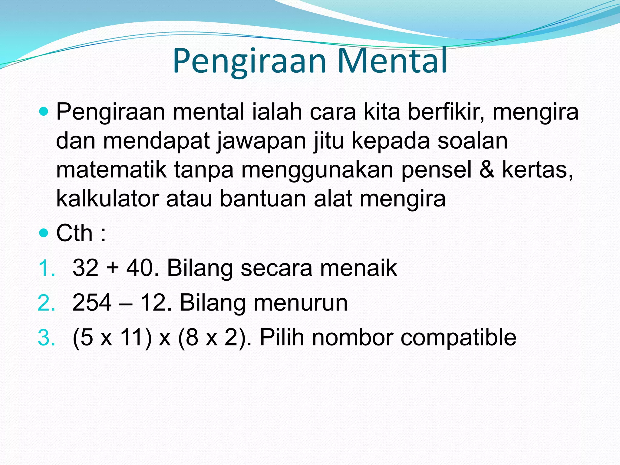 Pengiraan Mental
 Pengiraan mental ialah cara kita berfikir, mengira
  dan mendapat jawapan jitu kepada soalan
  matematik tanpa menggunakan pensel & kertas,
  kalkulator atau bantuan alat mengira
 Cth :
1. 32 + 40. Bilang secara menaik
2. 254 – 12. Bilang menurun
3. (5 x 11) x (8 x 2). Pilih nombor compatible
 