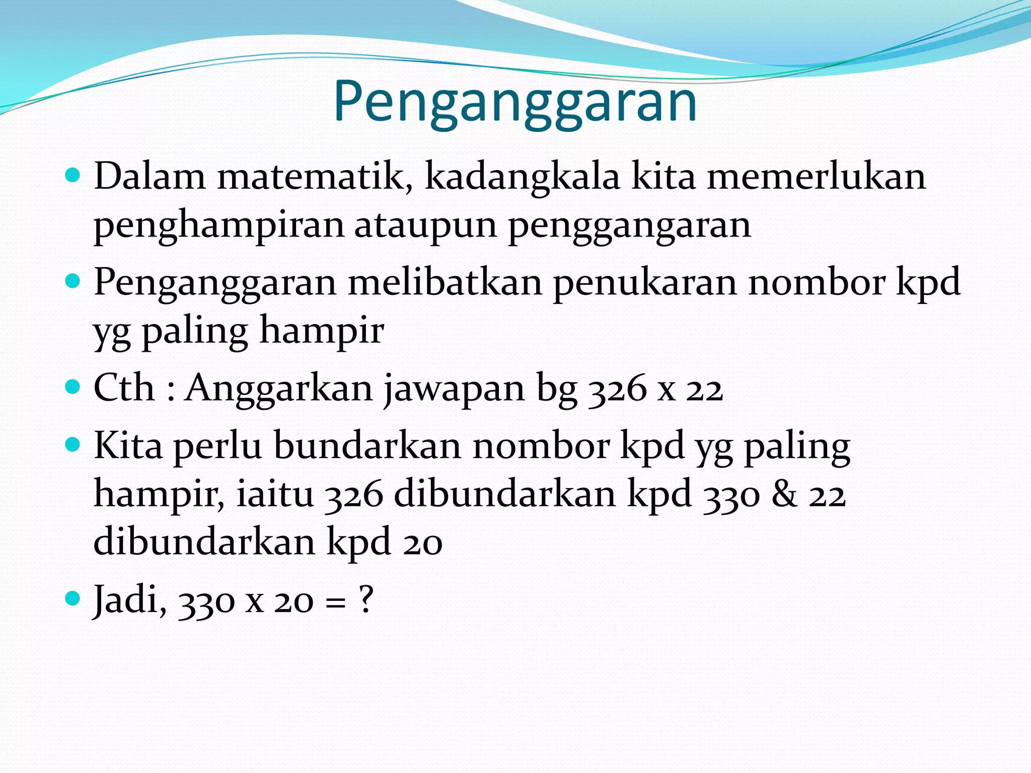 Penganggaran
 Dalam matematik, kadangkala kita memerlukan
  penghampiran ataupun penggangaran
 Penganggaran melibatkan penukaran nombor kpd
  yg paling hampir
 Cth : Anggarkan jawapan bg 326 x 22
 Kita perlu bundarkan nombor kpd yg paling
  hampir, iaitu 326 dibundarkan kpd 330 & 22
  dibundarkan kpd 20
 Jadi, 330 x 20 = ?
 