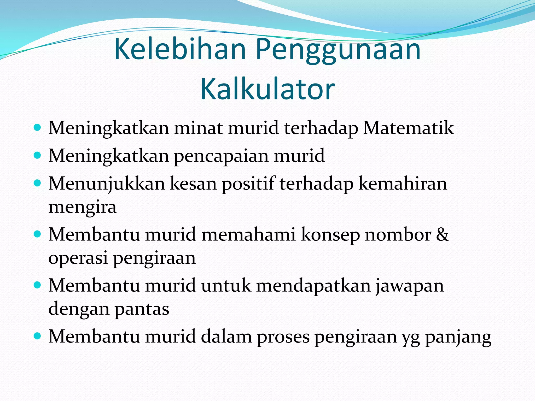 Kelebihan Penggunaan
              Kalkulator
 Meningkatkan minat murid terhadap Matematik
 Meningkatkan pencapaian murid
 Menunjukkan kesan positif terhadap kemahiran
  mengira
 Membantu murid memahami konsep nombor &
  operasi pengiraan
 Membantu murid untuk mendapatkan jawapan
  dengan pantas
 Membantu murid dalam proses pengiraan yg panjang
 