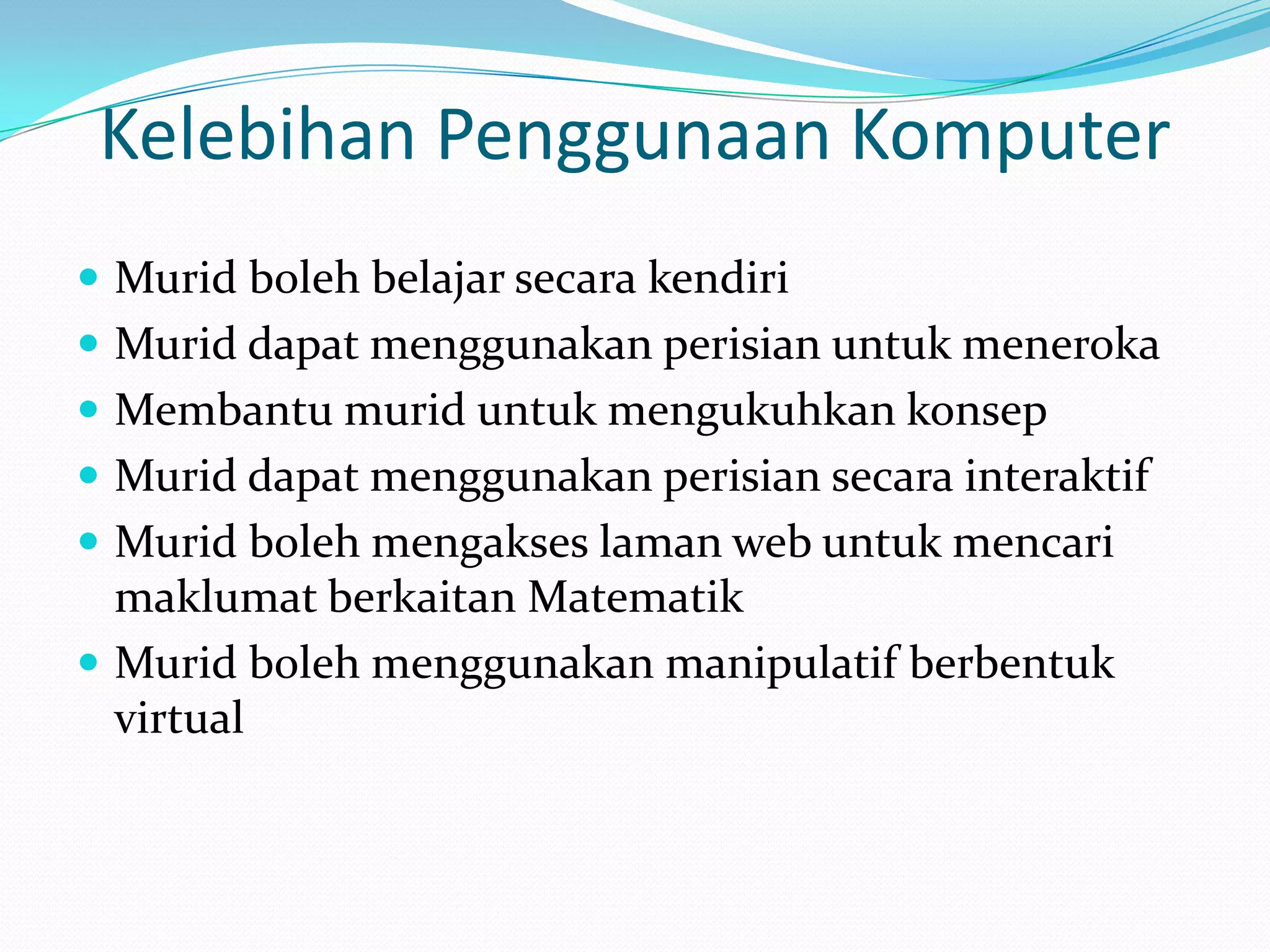 Kelebihan Penggunaan Komputer
 Murid boleh belajar secara kendiri
 Murid dapat menggunakan perisian untuk meneroka
 Membantu murid untuk mengukuhkan konsep
 Murid dapat menggunakan perisian secara interaktif
 Murid boleh mengakses laman web untuk mencari
  maklumat berkaitan Matematik
 Murid boleh menggunakan manipulatif berbentuk
  virtual
 