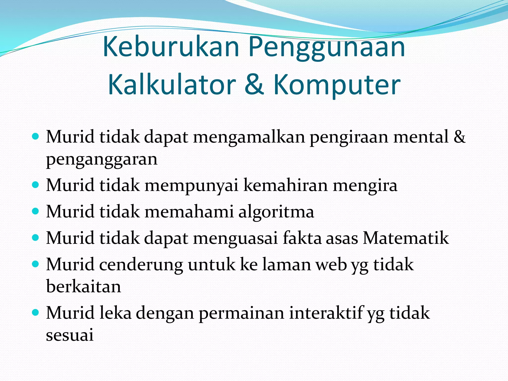 Keburukan Penggunaan
          Kalkulator & Komputer
 Murid tidak dapat mengamalkan pengiraan mental &
    penganggaran
   Murid tidak mempunyai kemahiran mengira
   Murid tidak memahami algoritma
   Murid tidak dapat menguasai fakta asas Matematik
   Murid cenderung untuk ke laman web yg tidak
    berkaitan
   Murid leka dengan permainan interaktif yg tidak
    sesuai
 