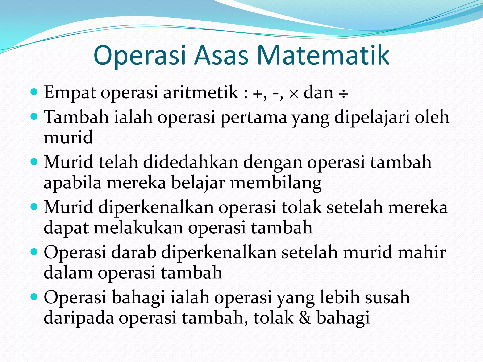 Operasi Asas Matematik
 Empat operasi aritmetik : +, -, × dan ÷
 Tambah ialah operasi pertama yang dipelajari oleh
  murid
 Murid telah didedahkan dengan operasi tambah
  apabila mereka belajar membilang
 Murid diperkenalkan operasi tolak setelah mereka
  dapat melakukan operasi tambah
 Operasi darab diperkenalkan setelah murid mahir
  dalam operasi tambah
 Operasi bahagi ialah operasi yang lebih susah
  daripada operasi tambah, tolak & bahagi
 