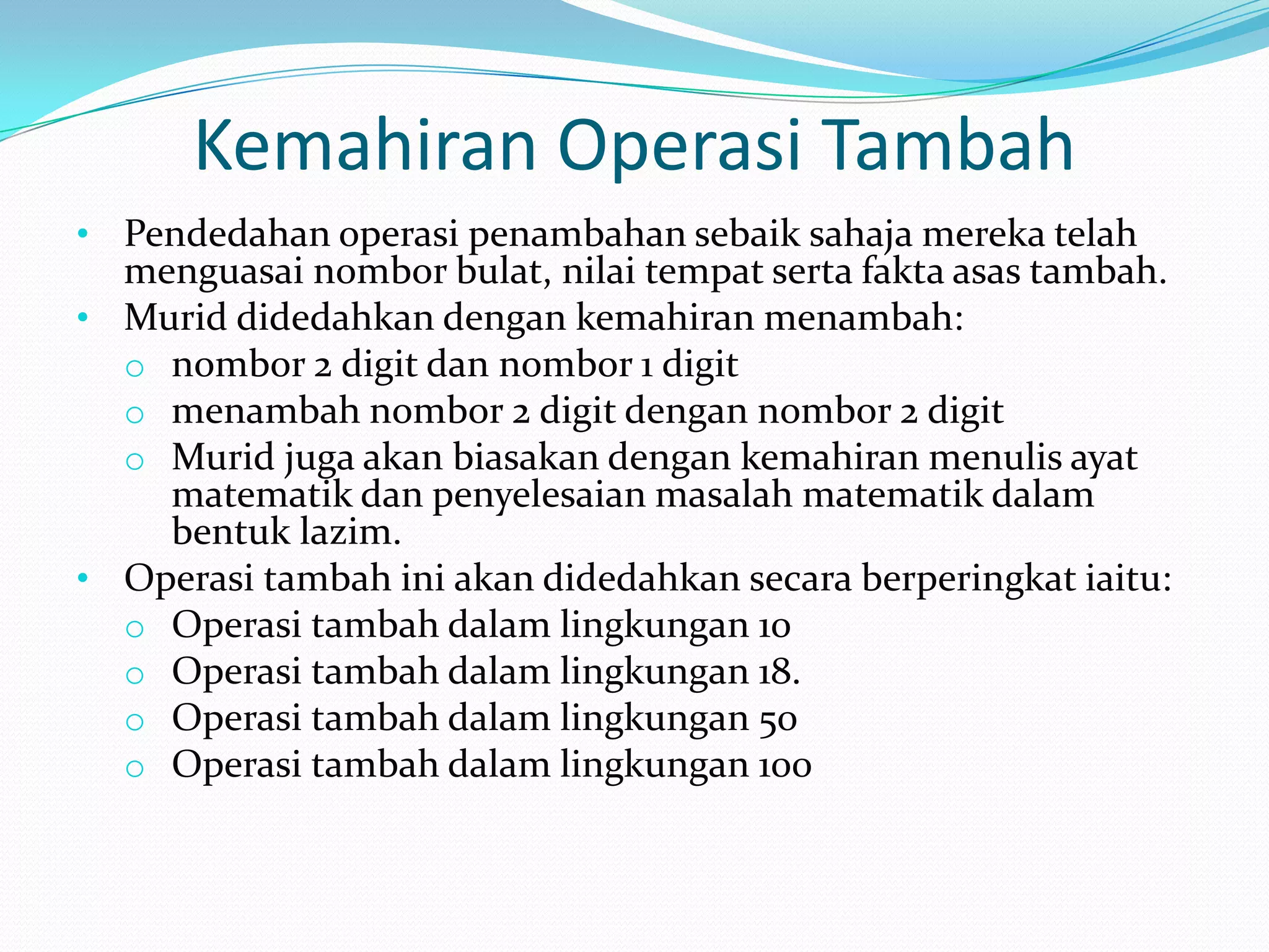Kemahiran Operasi Tambah
• Pendedahan operasi penambahan sebaik sahaja mereka telah
  menguasai nombor bulat, nilai tempat serta fakta asas tambah.
• Murid didedahkan dengan kemahiran menambah:
  o nombor 2 digit dan nombor 1 digit
  o menambah nombor 2 digit dengan nombor 2 digit
  o Murid juga akan biasakan dengan kemahiran menulis ayat
    matematik dan penyelesaian masalah matematik dalam
    bentuk lazim.
• Operasi tambah ini akan didedahkan secara berperingkat iaitu:
  o Operasi tambah dalam lingkungan 10
  o Operasi tambah dalam lingkungan 18.
  o Operasi tambah dalam lingkungan 50
  o Operasi tambah dalam lingkungan 100
 