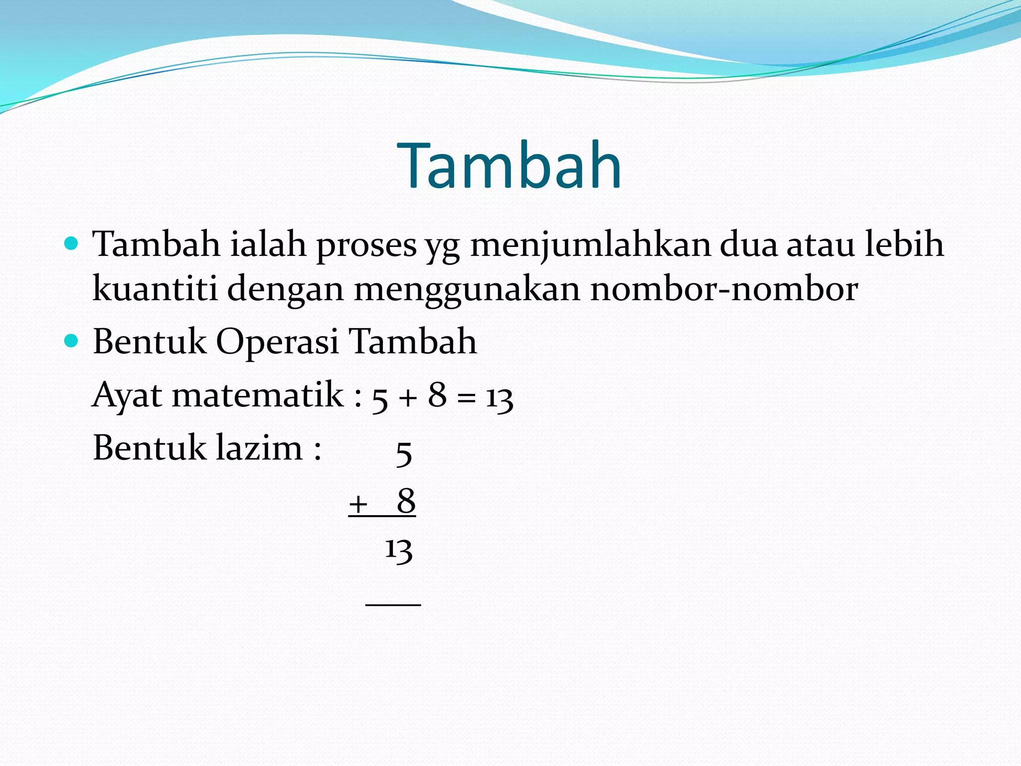 Tambah
 Tambah ialah proses yg menjumlahkan dua atau lebih
  kuantiti dengan menggunakan nombor-nombor
 Bentuk Operasi Tambah
  Ayat matematik : 5 + 8 = 13
  Bentuk lazim :     5
                 + 8
                    13
                  ___
 