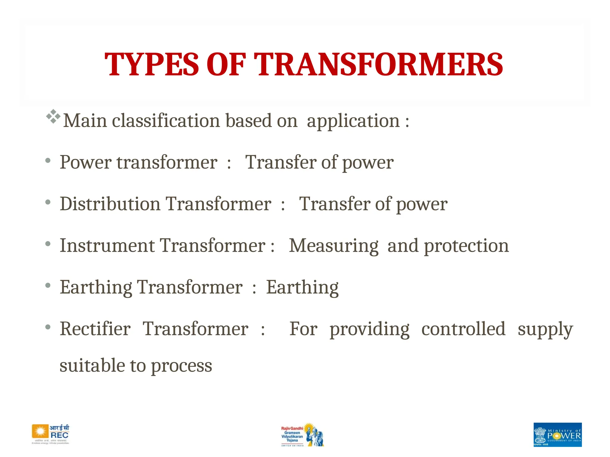 TYPES OF TRANSFORMERS
Main classification based on application :
• Power transformer : Transfer of power
• Distribution Transformer : Transfer of power
• Instrument Transformer : Measuring and protection
• Earthing Transformer : Earthing
• Rectifier Transformer : For providing controlled supply
suitable to process
 