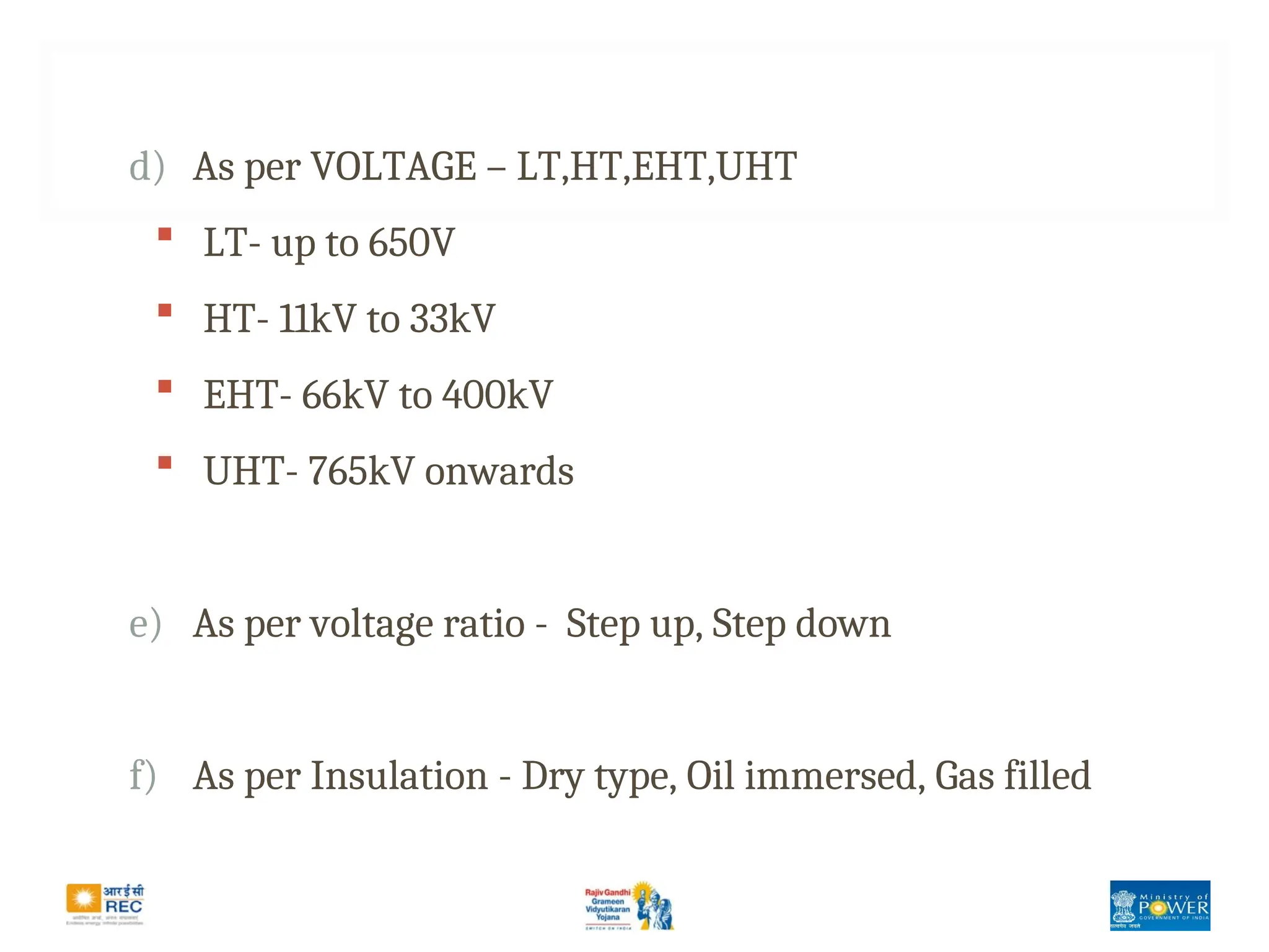 d) As per VOLTAGE – LT,HT,EHT,UHT
 LT- up to 650V
 HT- 11kV to 33kV
 EHT- 66kV to 400kV
 UHT- 765kV onwards
e) As per voltage ratio - Step up, Step down
f) As per Insulation - Dry type, Oil immersed, Gas filled
 
