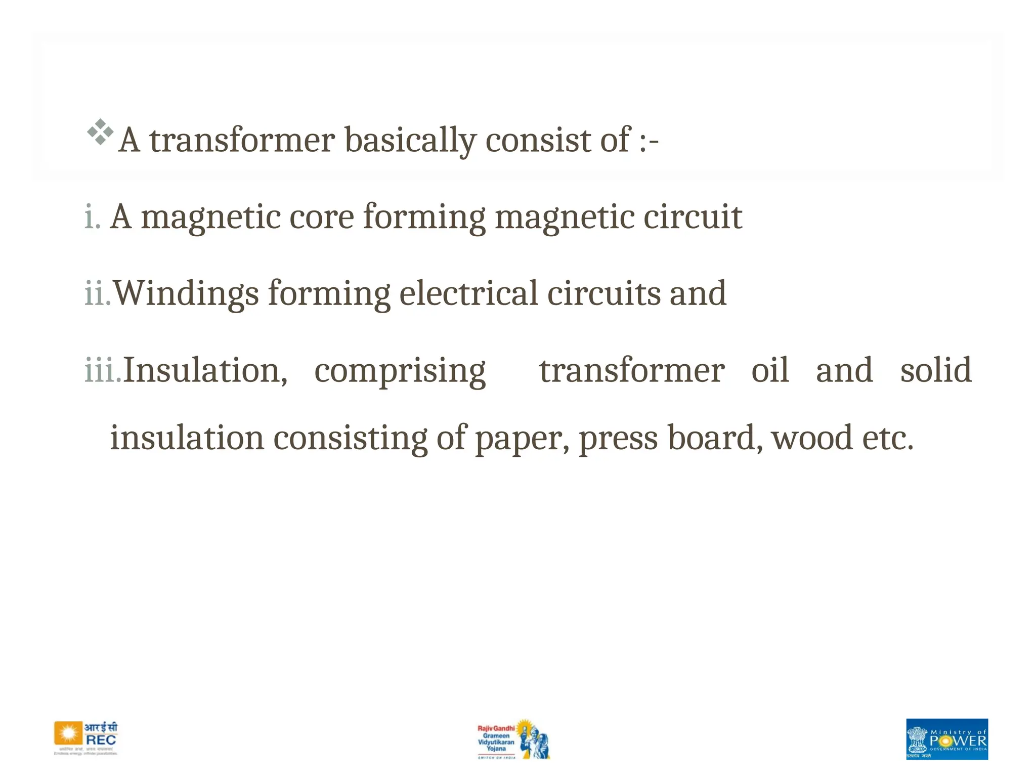 A transformer basically consist of :-
i. A magnetic core forming magnetic circuit
ii.Windings forming electrical circuits and
iii.Insulation, comprising transformer oil and solid
insulation consisting of paper, press board, wood etc.
 
