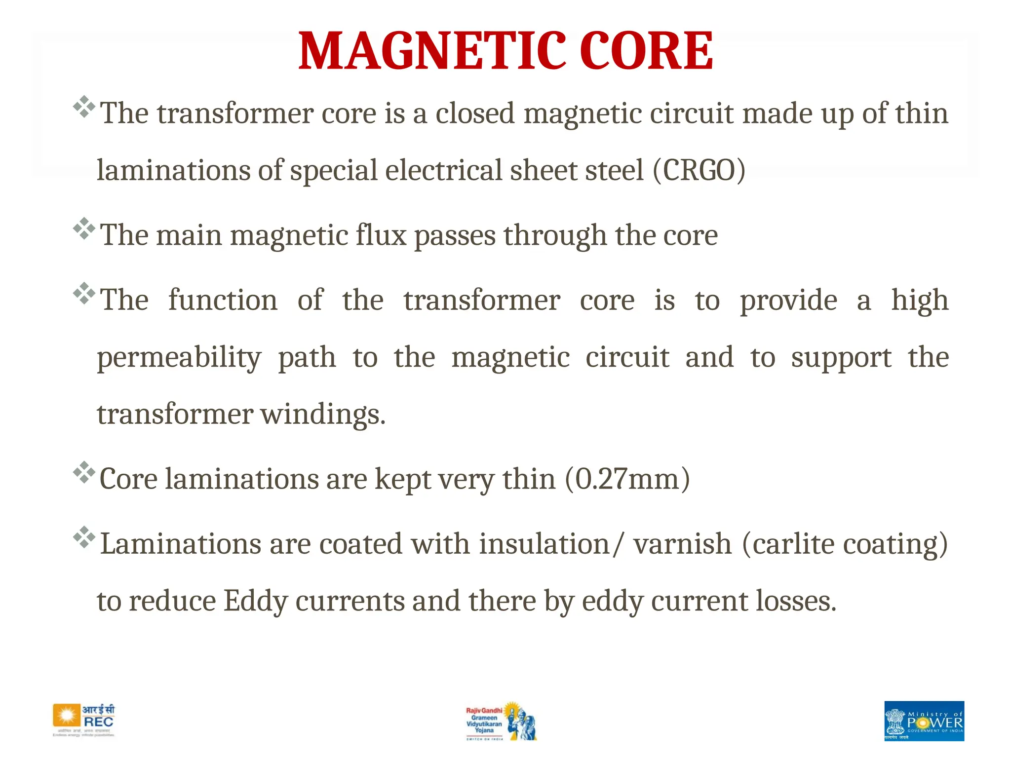 MAGNETIC CORE
The transformer core is a closed magnetic circuit made up of thin
laminations of special electrical sheet steel (CRGO)
The main magnetic flux passes through the core
The function of the transformer core is to provide a high
permeability path to the magnetic circuit and to support the
transformer windings.
Core laminations are kept very thin (0.27mm)
Laminations are coated with insulation/ varnish (carlite coating)
to reduce Eddy currents and there by eddy current losses.
 