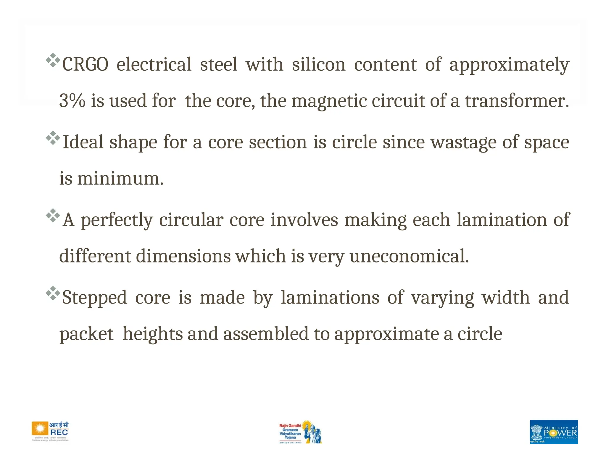 CRGO electrical steel with silicon content of approximately
3% is used for the core, the magnetic circuit of a transformer.
Ideal shape for a core section is circle since wastage of space
is minimum.
A perfectly circular core involves making each lamination of
different dimensions which is very uneconomical.
Stepped core is made by laminations of varying width and
packet heights and assembled to approximate a circle
 