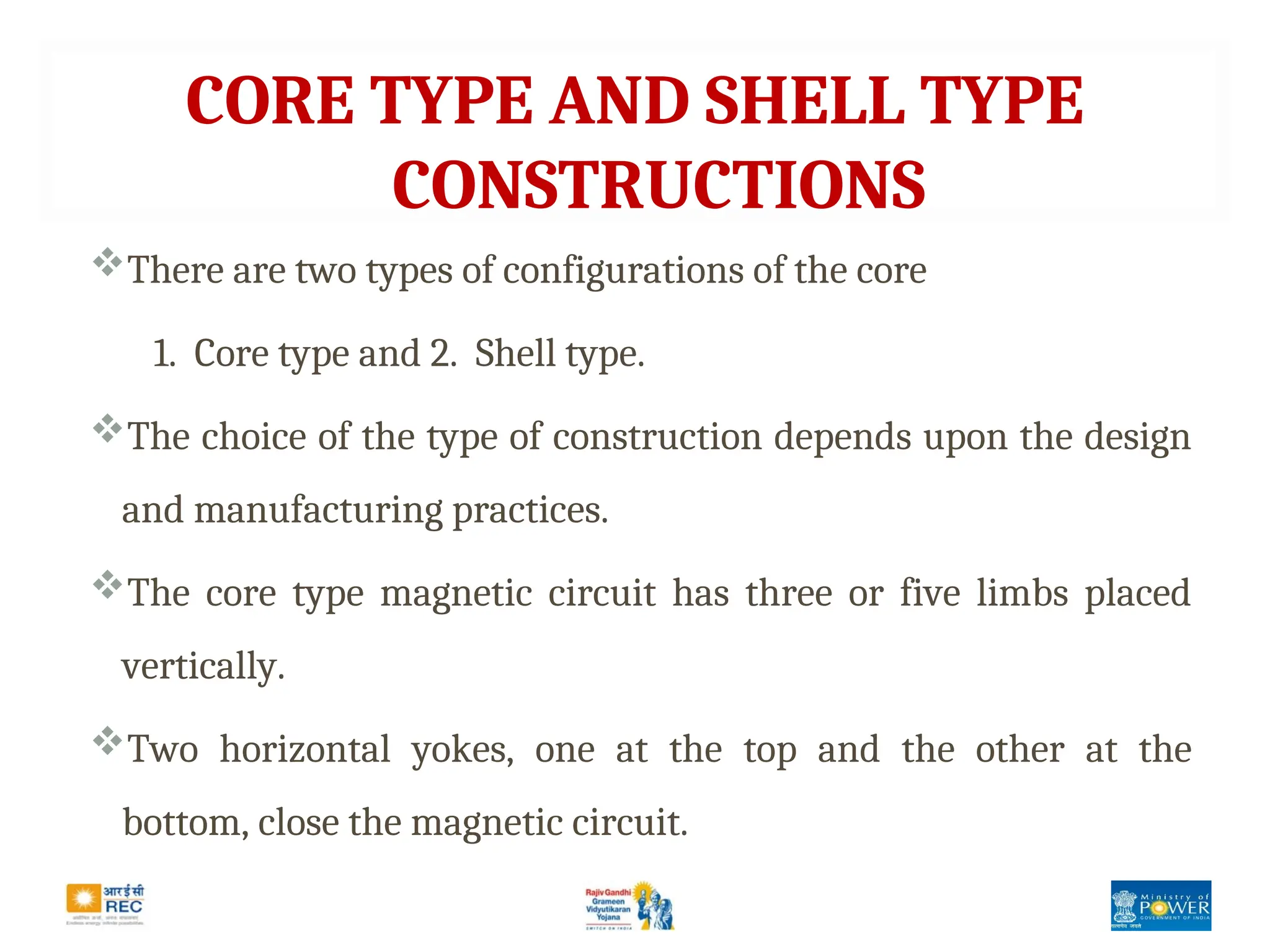 CORE TYPE AND SHELL TYPE
CONSTRUCTIONS
There are two types of configurations of the core
1. Core type and 2. Shell type.
The choice of the type of construction depends upon the design
and manufacturing practices.
The core type magnetic circuit has three or five limbs placed
vertically.
Two horizontal yokes, one at the top and the other at the
bottom, close the magnetic circuit.
 