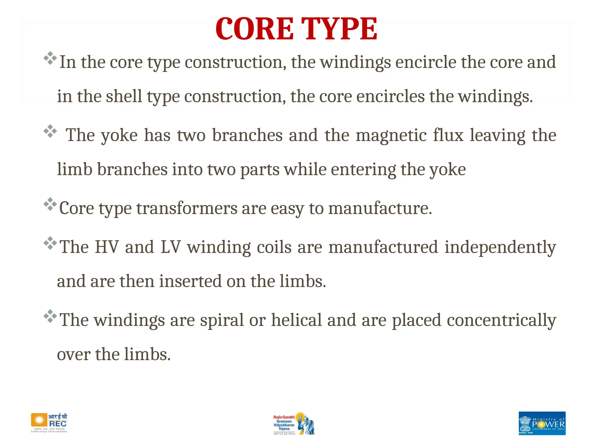CORE TYPE
In the core type construction, the windings encircle the core and
in the shell type construction, the core encircles the windings.
 The yoke has two branches and the magnetic flux leaving the
limb branches into two parts while entering the yoke
Core type transformers are easy to manufacture.
The HV and LV winding coils are manufactured independently
and are then inserted on the limbs.
The windings are spiral or helical and are placed concentrically
over the limbs.
 
