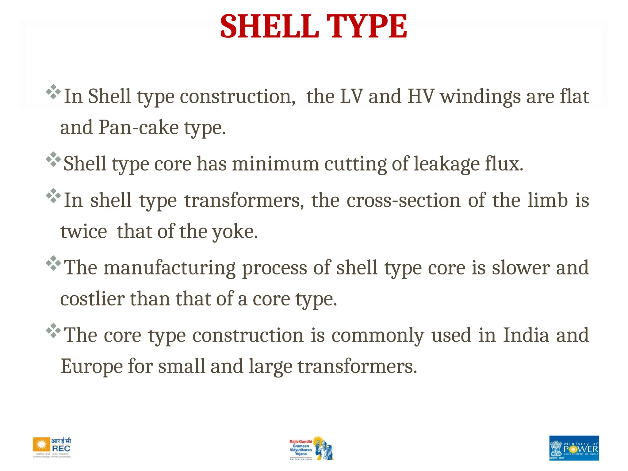 SHELL TYPE
In Shell type construction, the LV and HV windings are flat
and Pan-cake type.
Shell type core has minimum cutting of leakage flux.
In shell type transformers, the cross-section of the limb is
twice that of the yoke.
The manufacturing process of shell type core is slower and
costlier than that of a core type.
The core type construction is commonly used in India and
Europe for small and large transformers.
 