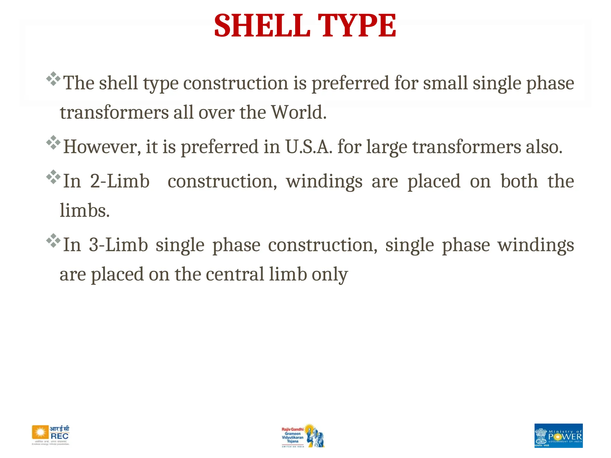 SHELL TYPE
The shell type construction is preferred for small single phase
transformers all over the World.
However, it is preferred in U.S.A. for large transformers also.
In 2-Limb construction, windings are placed on both the
limbs.
In 3-Limb single phase construction, single phase windings
are placed on the central limb only
 