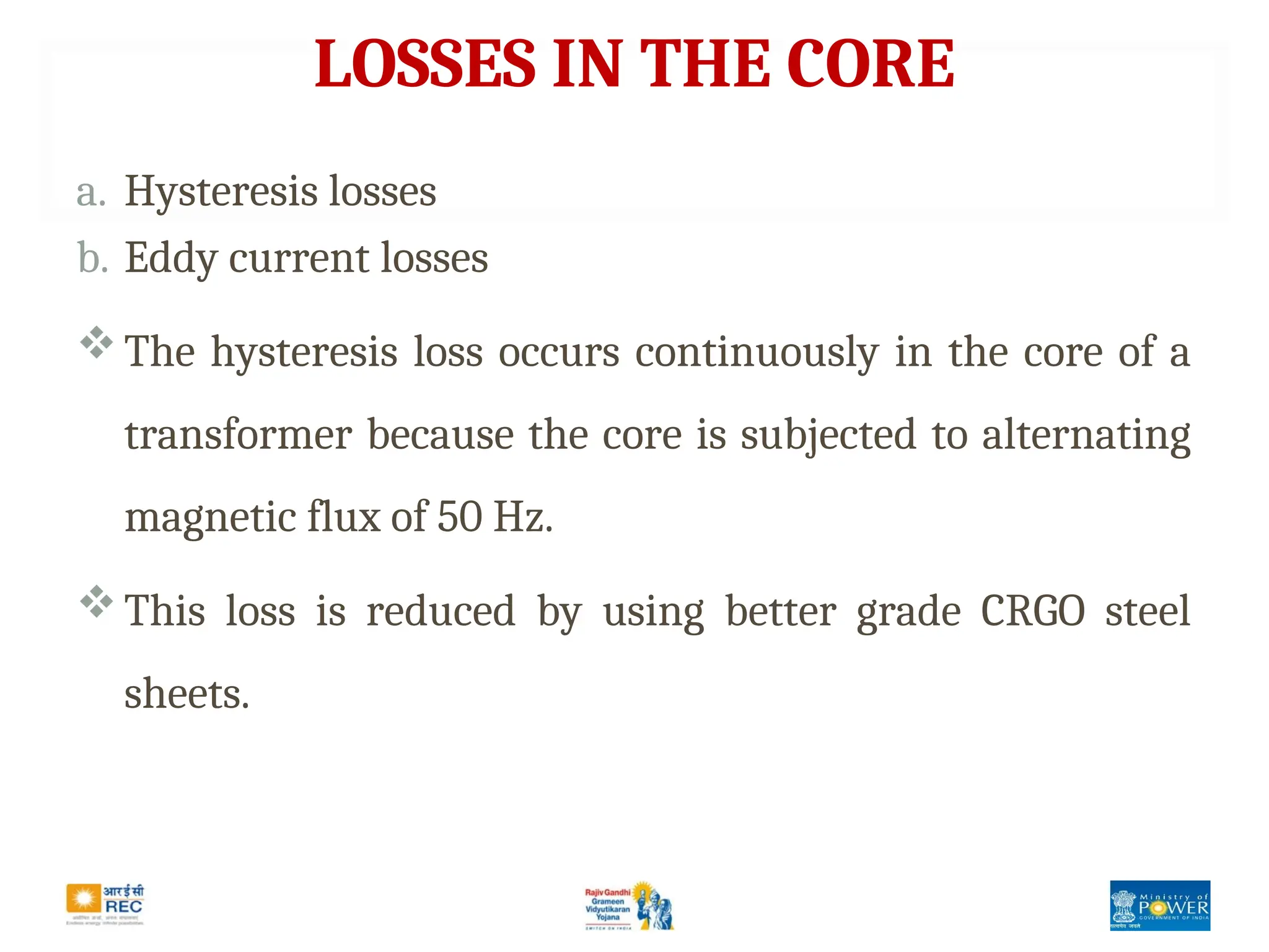 LOSSES IN THE CORE
a. Hysteresis losses
b. Eddy current losses
The hysteresis loss occurs continuously in the core of a
transformer because the core is subjected to alternating
magnetic flux of 50 Hz.
This loss is reduced by using better grade CRGO steel
sheets.
 