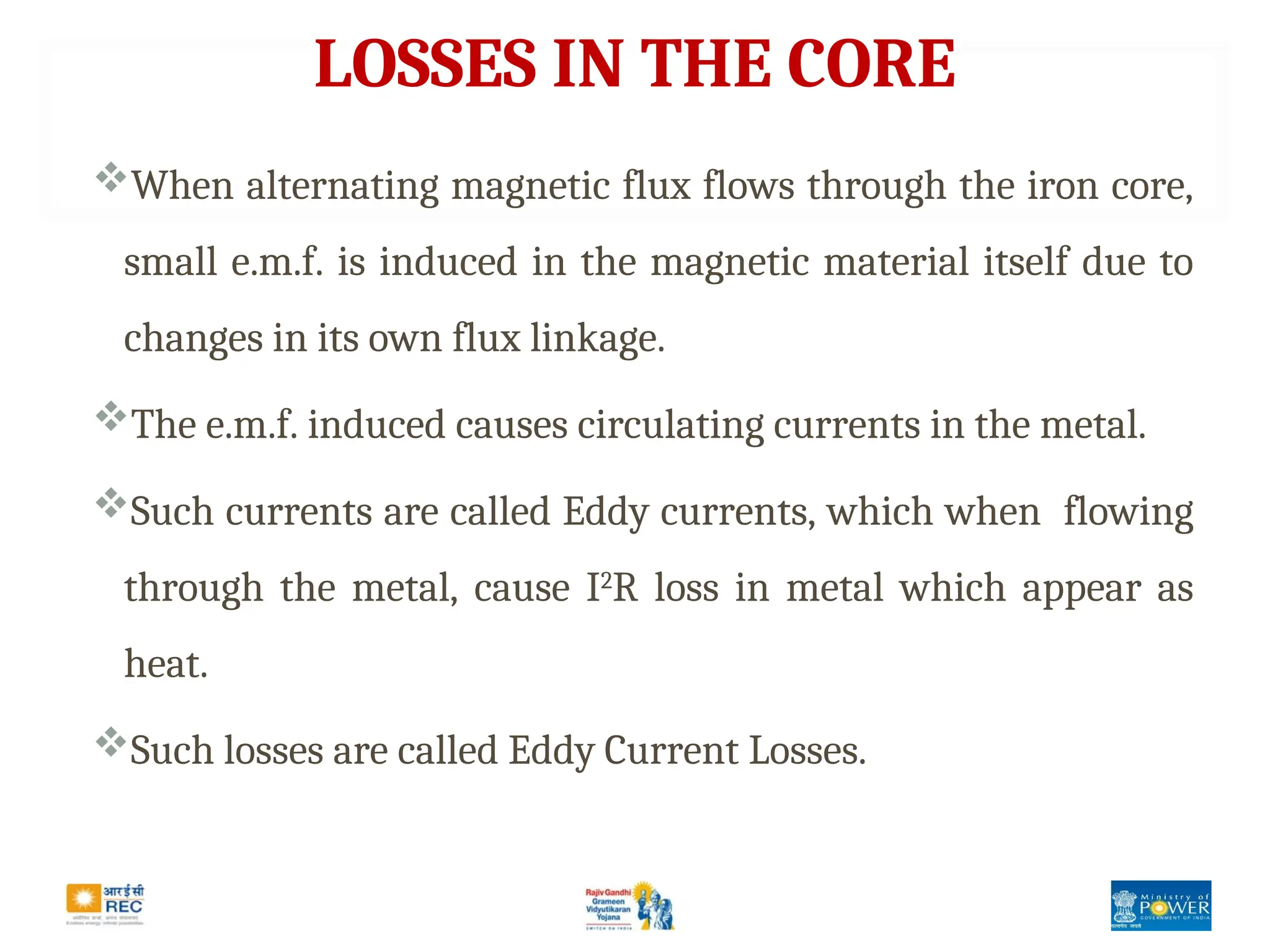 LOSSES IN THE CORE
When alternating magnetic flux flows through the iron core,
small e.m.f. is induced in the magnetic material itself due to
changes in its own flux linkage.
The e.m.f. induced causes circulating currents in the metal.
Such currents are called Eddy currents, which when flowing
through the metal, cause I2
R loss in metal which appear as
heat.
Such losses are called Eddy Current Losses.
 