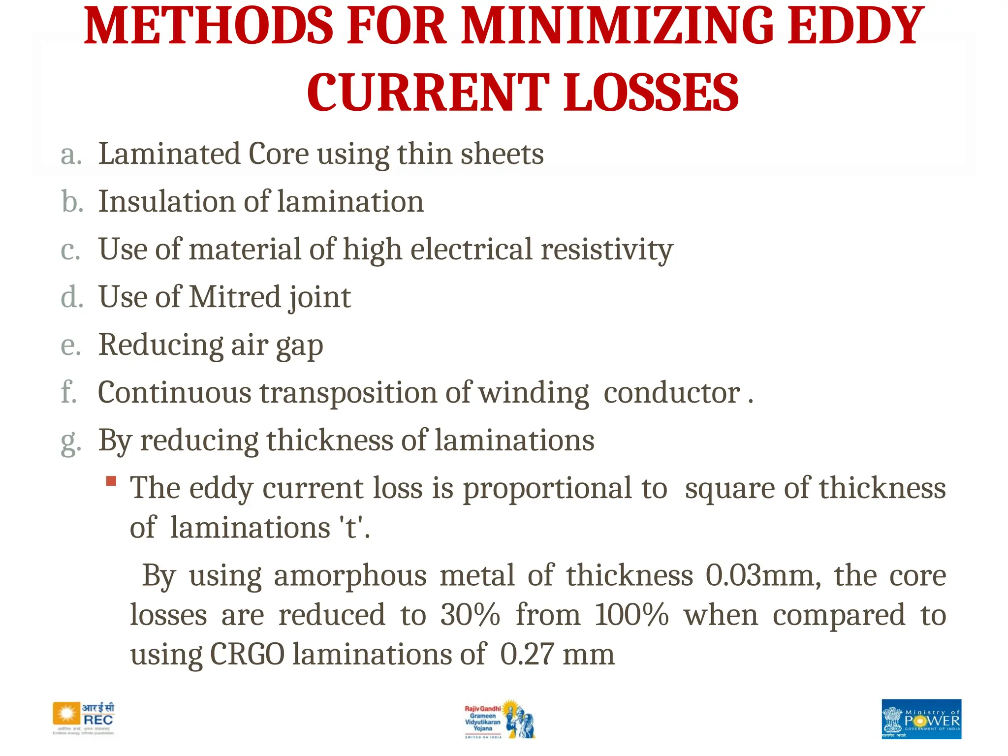 METHODS FOR MINIMIZING EDDY
CURRENT LOSSES
a. Laminated Core using thin sheets
b. Insulation of lamination
c. Use of material of high electrical resistivity
d. Use of Mitred joint
e. Reducing air gap
f. Continuous transposition of winding conductor .
g. By reducing thickness of laminations
 The eddy current loss is proportional to square of thickness
of laminations 't'.
By using amorphous metal of thickness 0.03mm, the core
losses are reduced to 30% from 100% when compared to
using CRGO laminations of 0.27 mm
 